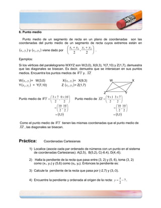6. Punto medio

  Punto medio de un segmento de recta en un plano de coordenadas son las
coordenadas del punto medio de un segmento de recta cuyos extremos están en
                                       x1  x2 y1  y2 
x1 , y1  y x2 , y2  viene dado por        ,         .
                                       2          2 
Ejemplos:
Si los vértices del paralelogramo WXYZ son W(3,0), X(9,3), Y(7,10) y Z(1,7), demuestra
que las diagonales se bisecan. Es decir, demuetra que se intersecan en sus puntos
medios. Encuentra los puntos medios de W Y y. XZ

W x1 , y1  = W(3,0)             X x1 , y1  = X(9,3)             W               X
Y x2 , y2  = Y(7,10)            Z x2 , y2  = Z(1,7)

                                                              Z                Y
                      3  7 0  10                             9 1 3  7 
Punto medio de W Y         ,             Punto medio de XZ       ,      
                      2        2                               2      2 
                            10 10                                      10 10 
                          ,                                         , 
                           2 2                                        2 2
                          5,5                                       5,5

Como el punto medio de W Y tienen las mismas coordenadas que el punto medio de
XZ , las diagonales se bisecan.



Práctica:          Coordenadas Cartesianas

        1) Localice (asocie cada par ordenado de números con un punto en el sistema
           de coordenadas Cartesianas): A(2,5), B(5,2), C(-6.4), D(4,-6).

        2) Halla la pendiente de la recta que pasa entre (3, 2) y (5, 6), toma (3, 2)
           como (x1, y1) y (5,6) como (x2, y2). Entonces la pendiente es:

        3) Calcule la pendiente de la recta que pasa por (-2,7) y (3,-3).

                                                                            x
        4) Encuentre la pendiente y ordenada al origen de la recta: y        7.
                                                                            2
 