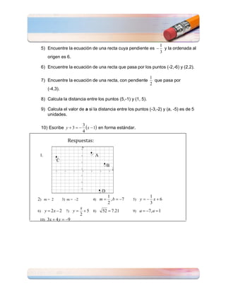 1
     5) Encuentre la ecuación de una recta cuya pendiente es                y la ordenada al
                                                                           3
        origen es 6.

     6) Encuentre la ecuación de una recta que pasa por los puntos (-2,-6) y (2,2).

                                                                     1
     7) Encuentre la ecuación de una recta, con pendiente              que pasa por
                                                                     2
        (-4,3).

     8) Calcula la distancia entre los puntos (5,-1) y (1, 5).

     9) Calcula el valor de a si la distancia entre los puntos (-3,-2) y (a, -5) es de 5
        unidades.

     10) Escribe y  3  
                               3
                                 x  1 en forma estándar.
                               4

                     Respuestas:

 1.                                  A
             C
                                             B




                                         D
                                             1                     1
2) m = 2          3) m = –2         4) m      , b  7   5)   y  x6
                                             2                     3
                              x
6)    y  2 x  2 7) y          5 8)   52  7.21        9)   a  7, a  1
                              2
 10)    3x  4 y  9
 