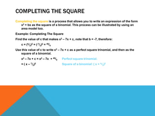 COMPLETING THE SQUARE
Completing the square is a process that allows you to write an expression of the form
   x2 + bx as the square of a binomial. This process can be illustrated by using an
   area model too.
Example: Completing The Square
Find the value of c that makes x2 – 7x + c, note that b = -7, therefore:
    c = (b/2)2 = (-7/2)2 = 49/4
Use this value of c to write x2 – 7x + c as a perfect square trinomial, and then as the
   square of a binomial.
    x2 – 7x + c = x2 – 7x + 49/4   Perfect square trinomial.
    = ( x – 7/2)2                  Square of a binomial: ( x + b/2)2
 