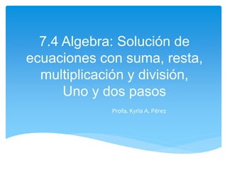 7.4 Algebra: Solución de
ecuaciones con suma, resta,
multiplicación y división,
Uno y dos pasos
Profa. Kyria A. Pérez
 
