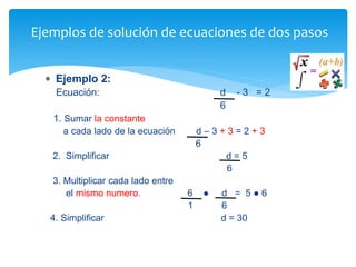  Ejemplo 2:
Ecuación: d - 3 = 2
6
1. Sumar la constante
a cada lado de la ecuación d – 3 + 3 = 2 + 3
6
2. Simplificar d = 5
6
3. Multiplicar cada lado entre
el mismo numero. 6 ● d = 5 ● 6
1 6
4. Simplificar d = 30
Ejemplos de solución de ecuaciones de dos pasos
 