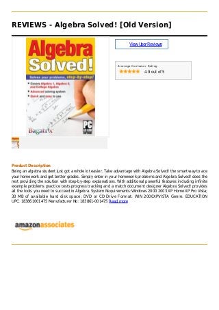 REVIEWS - Algebra Solved! [Old Version]
ViewUserReviews
Average Customer Rating
4.9 out of 5
Product Description
Being an algebra student just got a whole lot easier. Take advantage with Algebra Solved! the smart way to ace
your homework and get better grades. Simply enter in your homework problems and Algebra Solved! does the
rest providing the solution with step-by-step explanations. With additional powerful features including infinite
example problems practice tests progress tracking and a match document designer Algebra Solved! provides
all the tools you need to succeed in Algebra. System Requirements:Windows 2000 2003 XP Home XP Pro Vista;
30 MB of available hard disk space; DVD or CD Drive Format: WIN 2000XPVISTA Genre: EDUCATION
UPC: 183861001475 Manufacturer No: 183861-001475 Read more
 