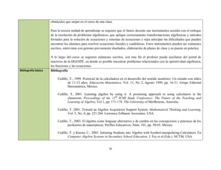 obstáculos que surjan en el curso de una clase.

                      Para la tercera unidad de aprendizaje se requiere que el futuro docente use instrumentos acordes con el enfoque
                      de la resolución de problemas algebraicos; que aplique correctamente transformaciones algebraicas y métodos
                      formales para la solución de ecuaciones y sistemas de ecuaciones y sepa anticipar las dificultades que pueden
                      encontrar los alumnos para resolver ecuaciones lineales y cuadráticas. Estos instrumentos pueden ser exámenes
                      escritos, entrevistas con guiones previamente diseñados, elaboración de planes de clase y su puesta en práctica.

                      A lo largo del curso se sugieren exámenes escritos, con este fin el profesor puede auxiliarse del portal de
                      reactivos de la DGESPE, en donde es posible encontrar problemas relacionados con la operatividad algebraica,
                      las funciones y las ecuaciones.
Bibliografía básica   Bibliografía

                           Cedillo, T., 1999. Potencial de la calculadora en el desarrollo del sentido numérico: Un estudio con niños
                                  de 11-12 años. Educación Matemática, Vol. 11, No 2, Agosto 1999, pp. 16-31. Grupo Editorial
                                  Iberoamérica, México.

                           Cedillo, T, 2001. Learning algebra by using it: A promising approach to using calculators in the
                                  classroom. Proceedings of the 12th ICMI Study Conference: The Future of the Teaching and
                                  Learning of Algebra, Vol 1, pp. 171-178. The University of Merlbourne, Australia.

                           Cedillo, T. 2001. Toward an Algebra Acquisition Support System. Mathematical Thinking and Learning,
                                  Vol. 3, No. 4, pp. 221.260. Lawrence Erlbaum Associates, USA.

                           Cedillo, T., 2003. El álgebra como lenguaje alternativo y de cambio en las concepciones y prácticas de los
                                  profesores de matemáticas. Perfiles Educativos, Núm. 101, pp. 50-65. México.

                           Cedillo, T. y Kieran, C., 2003. Initiating Students into Algebra with Symbol-manipulating Calculators. En
                                  Computer Algebra Systems in Secondary School Education, J. Fey et al (Eds.). NCTM, USA.


                                                                  10
 