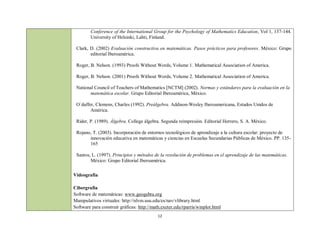 Conference of the International Group for the Psychology of Mathematics Education, Vol 1, 137-144.
        University of Helsinki, Lahti, Finland.

 Clark, D. (2002) Evaluación constructiva en matemáticas. Pasos prácticos para profesores. México: Grupo
        editorial Iberoamérica.

 Roger, B. Nelson. (1993) Proofs Without Words, Volume 1. Mathematical Association of America.

 Roger, B. Nelson. (2001) Proofs Without Words, Volume 2. Mathematical Association of America.

 National Council of Teachers of Mathematics [NCTM] (2002). Normas y estándares para la evaluación en la
        matemática escolar. Grupo Editorial Iberoamérica, México.

 O´daffer, Clemens, Charles (1992). Preálgebra. Addison-Wesley Iberoamericana, Estados Unidos de
        América.

 Rider, P. (1989). Álgebra. College álgebra. Segunda reimpresión. Editorial Herrero, S. A. México.

 Rojano, T. (2003). Incorporación de entornos tecnológicos de aprendizaje a la cultura escolar: proyecto de
       innovación educativa en matemáticas y ciencias en Escuelas Secundarias Públicas de México. PP. 135-
       165

 Santos, L. (1997). Principios y métodos de la resolución de problemas en el aprendizaje de las matemáticas.
        México: Grupo Editorial Iberoamérica.

Videografía

Cibergrafía
Software de matemáticas: www.geogebra.org
Manipulativos virtuales: http://nlvm.usu.edu/es/nav/vlibrary.html
Software para construir gráficas: http://math.exeter.edu/rparris/winplot.html
                                            12
 