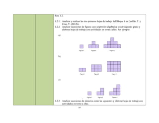 Para 1.2.

1.2.1. Analizar y realizar las tres primeras hojas de trabajo del Bloque 6 en Cedillo, T. y
       Cruz, V. (2012b).
1.2.2. Analizar sucesiones de figuras cuya expresión algebraica sea de segundo grado y
       elaborar hojas de trabajo con actividades en torno a ellas. Por ejemplo:

   a)




                         Figura 1           Figura 2              Figura 3



   b)




                          Figura 1              Figura 2             Figura 3



   c)




                                     Figura 1          Figura 2       Figura 3
                            -
1.2.3. Analizar sucesiones de números como las siguientes y elaborar hojas de trabajo con
       actividades en torno a ellas.
                        14
 