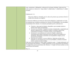 tema, conclusiones y bibliografía o referencias de las fuentes utilizadas. Cada uno de los
cuatro aspectos se valoran con 1: baja calidad, 2: calidad media, 3: calidad buena, 4: calidad
excelente.


Evidencia de 1.1.4.

     Situaciones didácticas diseñadas para la educación primaria que permitan abordar el
     estudio de las literales en el álgebra.

Las situaciones didácticas son formas de intervención pedagógica a implementar en el aula,
son propuestas que consideran centralmente los intereses, las posibilidades y las necesidades
de aprendizaje de los alumnos. Los elementos principales que las conforman son:

           Propósitos claros para los alumnos, alcanzables y que se puedan valorar en
            función de los logros de aprendizaje.
         Secuencia de actividades. Conjunto de acciones sistematizadas y organizadas que
            apoyan la adquisición de contenido de estudio y se definen a partir de las
            características de alumnos, el contexto escolar y el nivel educativo.
         Instrumentos o procedimientos de evaluación. Diseño o selección de
            instrumentos para obtener información acerca del logro de los propósitos de
            aprendizaje. Instrumentos consistentes con los propósitos a lograr y con la
            secuencia de actividades.
         Materiales de enseñanza y recursos didácticos. Selección con base en los
            propósitos, la conveniencia de su uso en las actividades y conforme al entorno
            social o contexto escolar de trabajo.
Cada una de estos elementos se valora según la siguiente escala: 1: Cumple pobremente con
las características del elemento, 2: Cumple regularmente con las características del elemento,
3: Cumple bien con las características del elemento, 4: Cumple de forma excelente con las
características del elemento.

Para 1.2.
                         18
 