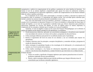 manipulación y análisis de comportamiento de las gráficas y parámetros de varias familias de funciones. Se
                     incluye el uso de un sistema algebraico computarizado para apoyar las tareas de exploración numérica,
                     producción y manipulación de expresiones algebraicas y análisis del comportamiento de una función mediante
                     tablas de valores y gráficas cartesianas.
                             En el tratamiento de los temas antes mencionados se incorpora el análisis y discusión de reportes de
                     investigación sobre la enseñanza y el aprendizaje del álgebra escolar. Esta actividad aporta referentes para
                     diseñar y analizar las sesiones de práctica docente consideradas en este curso.
                             Este curso está relacionado con los de aritmética, geometría y estadística que se ofrecen en el plan de
                     estudios de la Licenciatura en educación Primaria; en el curso de aritmética se desarrollan las bases para el
                     estudio del álgebra y en el caso de la geometría se abordan temas que ofrecen situaciones para posteriores
                     aplicaciones empleando los recursos del álgebra. El curso de álgebra apoya de manera importante la
                     comprensión de los conceptos y métodos que se estudian en el curso de estadística.
                             Asimismo, el curso de álgebra se apoya en los cursos del Trayecto Psicopedagógico en lo referente al
                     análisis del álgebra escolar desde la perspectiva del aprendizaje y la enseñanza.
Competencias del         1. Diseña planeaciones didácticas, aplicando sus conocimientos pedagógicos y disciplinares para responder
perfil de egreso a           a las necesidades del contexto en el marco de los planes y programas de educación básica.
las que contribuye       2. Utiliza estrategias didácticas para promover un ambiente propicio para el aprendizaje.
este curso.              3. Realiza el seguimiento del nivel de avance de sus alumnos y usa sus resultados para mejorar los
                             aprendizajes.
                         4. Establece relaciones entre los principios, conceptos disciplinarios y contenidos del plan y programas de
                             estudio de educación básica.
                         5. Aplica estrategias de aprendizaje basadas en las tecnologías de la información y la comunicación de
                             acuerdo con el nivel escolar de los alumnos.
                         6. Utiliza medios tecnológicos y las fuentes de información disponibles para mantenerse actualizado
                             respecto a las diversas áreas disciplinarias y campos formativos que intervienen en su trabajo docente.
Competencia(s) del   El futuro docente:
curso                         1. Utiliza con sentido y significado el lenguaje algebraico para expresar generalizaciones al resolver
                                  problemas empleando diversos procedimientos.
                              2. Diseña y aplica estrategias didácticas para abordar problemas que integren diferentes áreas de
                                  conocimiento que involucran contenidos algebraicos.
                                                                2
 