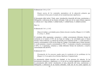 Evidencia de 1.3.4. y 1.3.5.

     Ensayo acerca de los contenidos matemáticos de la educación primaria que
     constituyen la base para el estudio de las transformaciones algebraicas.

El documento debe incluir: Título, autor, introducción, desarrollo del tema, conclusiones y
bibliografía o referencias de las fuentes utilizadas. Cada uno de los cuatro últimos aspectos
se valoran con 1: baja calidad, 2: calidad media, 3: calidad buena, 4: calidad excelente.

Para 1.4.

Evidencias de 1.4.1. y 1.4.2.

     Hojas de trabajo y actividades para el futuro docente resueltas. Bloques 4 y 6, Cedillo,
     T. y Cruz, V., 2012b.

El estudiante debe argumentar, comunicar y validar correctamente diferentes formas de
resolución en al menos el 85% de las hojas de trabajo y las actividades para el futuro
docente. Estas evidencias se valoran de acuerdo con la siguiente escala: 1, si sólo presenta y
resuelve correctamente el 50% de las Hojas de Trabajo y actividades para el futuro docente;
2, si sólo presenta y resuelve correctamente el 70%; 3, si presenta y resuelve correctamente
el 85%; 4, si argumenta, comunica y valida diferentes formas de resolución y resuelve
correctamente más del 85%.

Evidencia de 1.4.3.

     Presentación de los procesos usados para la resolución de los problemas de los
     Bloques 4 y 6 con apoyo de un Sistema Algebraico Computarizado.

La presentación deberá describir con claridad: a) los procesos de solución, b) las
herramientas aritméticas y algebraicas y c) el uso de un sistema algebraico computarizado.
La presentación debe incluir: introducción al tema, desarrollo del tema, conclusiones y
bibliografía o referencias de las fuentes utilizadas. Cada uno de los cuatro aspectos se
                         21
 
