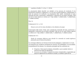 cuadrática (Cedillo, T. y Cruz, V., 2012b).

La presentación deberá describir con claridad: a) Los procesos de resolución, b) las
herramientas aritméticas y algebraicas y c) el uso de un sistema algebraico computarizado en
todos los procesos de resolución. La presentación debe incluir: introducción al tema,
desarrollo del tema, conclusiones y bibliografía o referencias de las fuentes utilizadas. Cada
uno de los cuatro aspectos se valoran con 1: baja calidad, 2: calidad media, 3: calidad buena,
4: calidad excelente.

Para 1.6.

Evidencias de 1.6.1. y 1.6.2.

    Ensayos acerca de los temas abordados en las dinámicas de grupo.

El documento debe incluir: Título, autor, introducción, desarrollo del tema, conclusiones y
bibliografía o referencias de las fuentes utilizadas. Cada uno de los cuatro últimos aspectos
se valoran con 1: baja calidad, 2: calidad media, 3: calidad buena, 4: calidad excelente.

Evidencia de 1.6.3.

    Diseño de estrategias didácticas para abordar los contenidos de sentido algebraico
    planteados para la educación primaria.

Las estrategias didácticas son formas de intervención pedagógica a implementar en el aula,
son propuestas que consideran centralmente los intereses, las posibilidades y las necesidades
de aprendizaje de los alumnos. Los elementos principales que las conforman son:

           Propósitos. Claros para los alumnos, alcanzables y que se puedan valorar en
            función de los logros de aprendizaje.
           Secuencia de actividades. Conjunto de acciones sistematizadas y organizadas que
            apoyan la adquisición de contenido de estudio y se definen a partir de las
                         23
 