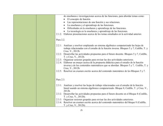 de enseñanza e investigaciones acerca de las funciones, para abordar temas como:
        El concepto de función.
        Las representaciones de una función y sus relaciones.
        La enseñanza y el aprendizaje de las funciones.
        Dificultades en la enseñanza y aprendizaje de las funciones.
        La tecnología en la enseñanza y aprendizaje de las funciones.
2.1.2. Elaborar presentaciones acerca de los temas estudiados en la actividad anterior.

Para 2.2.

2.2.1. Analizar y resolver empleando un sistema algebraico computarizado las hojas de
       trabajo relacionadas con el estudio de la función inversa. Bloques 5 y 7, Cedillo, T. y
       Cruz, V., 2012b.
2.2.2. Desarrollar las actividades propuestas para el futuro docente. Bloques 5 y 7, Cedillo,
       T. y Cruz, V., 2012b.
2.2.3. Organizar sesiones grupales para revisar las dos actividades anteriores.
2.2.4. Elaborar un ensayo acerca de la propuesta didáctica para el estudio de la función
       inversa y de los contenidos matemáticos que se abordan. Bloques 5 y 7, Cedillo, T. y
       Cruz, V., 2012b.
2.2.5. Resolver un examen escrito acerca del contenido matemático de los Bloques 5 y 7.


Para 2.3.

2.3.1. Analizar y resolver las hojas de trabajo relacionadas con el estudio de la función
       lineal usando un sistema algebraico computarizado. Bloque 8, Cedillo, T. y Cruz, V.,
       2012b.
2.3.2. Desarrollar las actividades propuestas para el futuro docente en el Bloque 8 (Cedillo,
       T. y Cruz, V., 2012b).
2.3.3. Organizar sesiones grupales para revisar las dos actividades anteriores.
2.3.4. Resolver un examen escrito acerca del contenido matemático del bloque 8 (Cedillo,
       T. y Cruz, V., 2012b).
                        25
 