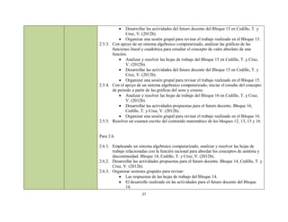   Desarrollar las actividades del futuro docente del Bloque 13 en Cedillo, T. y
               Cruz, V. (2012b).
            Organizar una sesión grupal para revisar el trabajo realizado en el Bloque 13.
2.5.3. Con apoyo de un sistema algebraico computarizado, analizar las gráficas de las
       funciones lineal y cuadrática para estudiar el concepto de valor absoluto de una
       función.
            Analizar y resolver las hojas de trabajo del Bloque 15 en Cedillo, T. y Cruz,
               V. (2012b).
            Desarrollar las actividades del futuro docente del Bloque 15 en Cedillo, T. y
               Cruz, V. (2012b).
            Organizar una sesión grupal para revisar el trabajo realizado en el Bloque 15.
2.5.4. Con el apoyo de un sistema algebraico computarizado, iniciar el estudio del concepto
       de periodo a partir de las gráficas del seno y coseno.
            Analizar y resolver las hojas de trabajo del Bloque 16 en Cedillo, T. y Cruz,
               V. (2012b).
            Desarrollar las actividades propuestas para el futuro docente. Bloque 16,
               Cedillo, T. y Cruz, V. (2012b).
            Organizar una sesión grupal para revisar el trabajo realizado en el Bloque 16.
2.5.5. Resolver un examen escrito del contenido matemático de los bloques 12, 13, 15 y 16.


Para 2.6.

2.6.1. Empleando un sistema algebraico computarizado, analizar y resolver las hojas de
       trabajo relacionadas con la función racional para abordar los conceptos de asíntota y
       discontinuidad. Bloque 14, Cedillo, T. y Cruz, V. (2012b).
2.6.2. Desarrollar las actividades propuestas para el futuro docente. Bloque 14, Cedillo, T. y
       Cruz, V. (2012b).
2.6.3. Organizar sesiones grupales para revisar:
            Las respuestas de las hojas de trabajo del Bloque 14.
            El desarrollo realizado en las actividades para el futuro docente del Bloque
               14.
                        27
 
