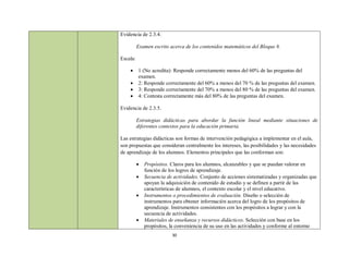 Evidencia de 2.3.4.

          Examen escrito acerca de los contenidos matemáticos del Bloque 8.

Escala:

         1 (No acredita): Responde correctamente menos del 60% de las preguntas del
          examen.
         2: Responde correctamente del 60% a menos del 70 % de las preguntas del examen.
         3: Responde correctamente del 70% a menos del 80 % de las preguntas del examen.
         4: Contesta correctamente más del 80% de las preguntas del examen.

Evidencia de 2.3.5.

          Estrategias didácticas para abordar la función lineal mediante situaciones de
          diferentes contextos para la educación primaria.

Las estrategias didácticas son formas de intervención pedagógica a implementar en el aula,
son propuestas que consideran centralmente los intereses, las posibilidades y las necesidades
de aprendizaje de los alumnos. Elementos principales que las conforman son:

             Propósitos. Claros para los alumnos, alcanzables y que se puedan valorar en
              función de los logros de aprendizaje.
             Secuencia de actividades. Conjunto de acciones sistematizadas y organizadas que
              apoyan la adquisición de contenido de estudio y se definen a partir de las
              características de alumnos, el contexto escolar y el nivel educativo.
             Instrumentos o procedimientos de evaluación. Diseño o selección de
              instrumentos para obtener información acerca del logro de los propósitos de
              aprendizaje. Instrumentos consistentes con los propósitos a lograr y con la
              secuencia de actividades.
             Materiales de enseñanza y recursos didácticos. Selección con base en los
              propósitos, la conveniencia de su uso en las actividades y conforme al entorno
                          30
 