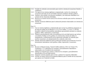 3.4.2. Estudiar los métodos convencionales para resolver sistemas de ecuaciones lineales y
       cuadráticos.
3.4.3. Con apoyo de un sistema algebraico computarizado, resolver los sistemas de
       ecuaciones derivados de las actividades anteriores mediante métodos gráficos.
3.4.4. Analizar y dar sentido a los procesos estudiados y las soluciones obtenidas en el
       contexto de las situaciones abordadas.
3.4.5. Resolver un examen escrito acerca de los diversos métodos para resolver sistemas de
       ecuaciones.
3.4.6. Diseñar secuencias didácticas para la educación primaria relacionadas con sistemas de
       ecuaciones.

Para 3.5.
3.5.1. Usar un sistema algebraico computarizado para revisar los problemas propuestos en
       las hojas de trabajo de los Bloques 4, 6, 8 y 9 en Cedillo, T. y Cruz, V. (2012b)
       haciendo evidente las herramientas matemáticas que permiten encontrar su solución
       (gráficas, tablas, expresiones y ecuaciones).
3.5.2. Elaborar una presentación sobre tres problemas de la actividad anterior que incluya
       con detalle el trabajo con las gráficas, la construcción y lectura de tablas, la
       manipulación y transformación de las expresiones utilizadas, los métodos para
       resolver ecuaciones y la interpretación de su solución, entre otros.
3.5.3. Diseñar situaciones didácticas para la educación primaria que promuevan el uso de
       herramientas matemáticas como gráficas, tablas, expresiones y ecuaciones.

Para 3.6.
3.6.1. Revisar en Masami Isoda y Tenoch Cedillo (editores), 2012, los Tomos I-VI,
       Volúmenes 1-11 e identificar los conceptos y procedimientos matemáticos
       relacionados con el estudio de las ecuaciones.
3.6.2. Elaborar un esquema que conecte y relacione los conceptos y procedimientos
       identificados en la actividad anterior.
3.6.3. Organizar sesiones grupales para revisar y analizar los esquemas elaborados.
3.6.4. Escribir un ensayo acerca de la propuesta didáctica para el estudio de las ecuaciones
       que aparece en el material revisado.

                         37
 