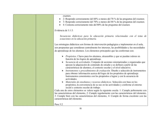 examen.
       2: Responde correctamente del 60% a menos del 70 % de las preguntas del examen.
       3: Responde correctamente del 70% a menos del 80 % de las preguntas del examen.
       4: Contesta correctamente más del 80% de las preguntas del examen.

Evidencia de 3.1.5.

     Secuencias didácticas para la educación primaria relacionadas con el tema de
     ecuaciones en la educación primaria.

Las estrategias didácticas son formas de intervención pedagógica a implementar en el aula,
son propuestas que consideran centralmente los intereses, las posibilidades y las necesidades
de aprendizaje de los alumnos. Los elementos principales que las conforman son:

           Propósitos. Claros para los alumnos, alcanzables y que se puedan valorar en
            función de los logros de aprendizaje.
         Secuencia de actividades. Conjunto de acciones sistematizadas y organizadas que
            apoyan la adquisición de contenido de estudio y se definen a partir de las
            características de alumnos, el contexto escolar y el nivel educativo.
         Instrumentos o procedimientos de evaluación. Diseño o selección de instrumentos
            para obtener información acerca del logro de los propósitos de aprendizaje.
            Instrumentos consistentes con los propósitos a lograr y con la secuencia de
            actividades.
         Materiales de enseñanza y recursos didácticos. Selección con base en los
            propósitos, la conveniencia de su uso en las actividades y conforme al entorno
            social o contexto escolar de trabajo.
Cada una de estos elementos se valora según la siguiente escala: 1: Cumple pobremente con
las características del elemento, 2: Cumple regularmente con las características del elemento,
3: Cumple bien con las características del elemento, 4: Cumple de forma excelente con las
características del elemento.

Para 3.2.
                         39
 