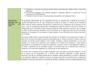 3.5. Modelación y resolución de problemas usando distintas representaciones: gráficas, tablas y expresiones
                           algebraicas.
                       3.6. Conocimiento pedagógico del contenido algebraico: tratamiento didáctico y revisión del tema de
                           ecuaciones en la escuela primaria.
                       3.7. Vinculación entre este curso y el eje de pensamiento algebraico de la educación básica.


Orientaciones       Se recomienda enfáticamente que en la planeación del curso se considere que el estudio de los temas se
generales para el   equilibre adecuadamente entre las clases dirigidas por el profesor del grupo y el trabajo que los estudiantes
desarrollo    del   deben realizar de manera autónoma. Para promover el desarrollo de las competencias que se proponen en este
curso               curso, y el de las competencias profesionales correspondientes al plan de estudios en que éste se enmarca, es
                    indispensable que los estudiantes realicen una gran cantidad de trabajo autónomo extra clase y que ese trabajo
                    se refleje en producciones que respondan al nivel de desempeño que se sugiere para cada una de las actividades
                    propuestas en el programa. De otra manera, el tiempo asignado al curso difícilmente será suficiente para cubrir
                    sus contenidos.

                    El principal cambio cuando se pasa del estudio de la aritmética al del álgebra es la incorporación de literales. A
                    partir de ese momento se incorporan expresiones matemáticas que se forman con números, literales y signos de
                    operación. Las literales pueden emplearse como variables, incógnitas o números generalizados, se usan como
                    variables en el estudio de las funciones, como incógnitas en el estudio de las ecuaciones y como números
                    generalizados en la manipulación de expresiones algebraicas. Un punto crucial en el aprendizaje del álgebra es
                    el sentido y significado que los estudiantes asignan a las literales; para esto es primordial que construyan,
                    manipulen y usen expresiones algebraicas en contextos que les sean significativos.

                    El presente curso se propone iniciar el estudio del álgebra a partir del análisis de patrones numéricos, con este
                    fin se propicia que las regularidades que se observan sean expresadas empleando el código algebraico
                    (funciones). Este tipo de actividades pretende que los estudiantes asignen gradualmente un sentido y significado
                    a las expresiones algebraicas, mediante ese proceso se pretende desarrollar una familiarización y comprensión
                    profunda de las nociones asociadas a los conceptos de variable e incógnita, así como un manejo adecuado de los


                                                                4
 