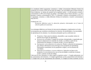Los estudiantes deben argumentar, comunicar y validar correctamente diferentes formas de
resolución en al menos el 85% de las hojas de trabajo y las actividades para el futuro docente.
Estas evidencias se valoran de acuerdo con la siguiente escala: 1, si sólo presenta y resuelve
correctamente el 50% de las hojas de trabajo y actividades para el futuro docente; 2, si sólo
presenta y resuelve correctamente el 70%; 3, si presenta y resuelve correctamente el 85%; 4,
si argumenta, comunica y valida diferentes formas de resolución y resuelve correctamente
más del 85%.

Evidencia de 3.3.4.
      Secuencias didácticas para la educación primaria relacionadas con el tema de
      solución gráfica de ecuaciones.


Las estrategias didácticas son formas de intervención pedagógica a implementar en el aula,
son propuestas que consideran centralmente los intereses, las posibilidades y las necesidades
de aprendizaje de los alumnos. Los elementos principales que las conforman son:

           Propósitos. Claros para los alumnos, alcanzables y que se puedan valorar en
            función de los logros de aprendizaje.
         Secuencia de actividades. Conjunto de acciones sistematizadas y organizadas que
            apoyan la adquisición de contenido de estudio y se definen a partir de las
            características de alumnos, el contexto escolar y el nivel educativo.
         Instrumentos o procedimientos de evaluación. Diseño o selección de instrumentos
            para obtener información acerca del logro de los propósitos de aprendizaje.
            Instrumentos consistentes con los propósitos a lograr y con la secuencia de
            actividades.
         Materiales de enseñanza y recursos didácticos. Selección con base en los
            propósitos, la conveniencia de su uso en las actividades y conforme al entorno
            social o contexto escolar de trabajo.
Cada una de estos elementos se valora según la siguiente escala: 1: Cumple pobremente con
las características del elemento, 2: Cumple regularmente con las características del elemento,
3: Cumple bien con las características del elemento, 4: Cumple de forma excelente con las
                         42
 