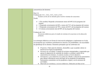 características del elemento.

Para 3.4.
Evidencia de 3.4.1., 3.4.2., 3.4.3., 3.4.4. y 3.4.5.
        Examen escrito de los métodos para resolver sistemas de ecuaciones.
Escala:

       1 (No acredita): Responde correctamente menos del 60% de las preguntas del
        examen.
       2: Responde correctamente del 60% a menos del 70 % de las preguntas del examen.
       3: Responde correctamente del 70% a menos del 80 % de las preguntas del examen.
       4: Contesta correctamente más del 80% de las preguntas del examen.

Evidencia de 3.4.6.
      Secuencias didácticas para el estudio de sistemas de ecuaciones en la educación
      primaria.


Las estrategias didácticas son formas de intervención pedagógica a implementar en el aula,
son propuestas que consideran centralmente los intereses, las posibilidades y las necesidades
de aprendizaje de los alumnos. Elementos principales que las conforman son:

           Propósitos. Claros para los alumnos, alcanzables y que se puedan valorar en
            función de los logros de aprendizaje.
           Secuencia de actividades. Conjunto de acciones sistematizadas y organizadas que
            apoyan la adquisición de contenido de estudio y se definen a partir de las
            características de alumnos, el contexto escolar y el nivel educativo.
           Instrumentos o procedimientos de evaluación. Diseño o selección de instrumentos
            para obtener información acerca del logro de los propósitos de aprendizaje.
            Instrumentos consistentes con los propósitos a lograr y con la secuencia de
            actividades.
           Materiales de enseñanza y recursos didácticos. Selección con base en los
                          43
 