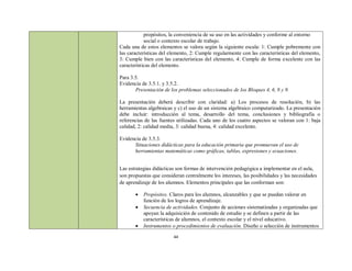 propósitos, la conveniencia de su uso en las actividades y conforme al entorno
            social o contexto escolar de trabajo.
Cada una de estos elementos se valora según la siguiente escala: 1: Cumple pobremente con
las características del elemento, 2: Cumple regularmente con las características del elemento,
3: Cumple bien con las características del elemento, 4: Cumple de forma excelente con las
características del elemento.

Para 3.5.
Evidencia de 3.5.1. y 3.5.2.
       Presentación de los problemas seleccionados de los Bloques 4, 6, 8 y 9.

La presentación deberá describir con claridad: a) Los procesos de resolución, b) las
herramientas algebraicas y c) el uso de un sistema algebraico computarizado. La presentación
debe incluir: introducción al tema, desarrollo del tema, conclusiones y bibliografía o
referencias de las fuentes utilizadas. Cada uno de los cuatro aspectos se valoran con 1: baja
calidad, 2: calidad media, 3: calidad buena, 4: calidad excelente.

Evidencia de 3.5.3.
      Situaciones didácticas para la educación primaria que promuevan el uso de
      herramientas matemáticas como gráficas, tablas, expresiones y ecuaciones.


Las estrategias didácticas son formas de intervención pedagógica a implementar en el aula,
son propuestas que consideran centralmente los intereses, las posibilidades y las necesidades
de aprendizaje de los alumnos. Elementos principales que las conforman son:

          Propósitos. Claros para los alumnos, alcanzables y que se puedan valorar en
           función de los logros de aprendizaje.
          Secuencia de actividades. Conjunto de acciones sistematizadas y organizadas que
           apoyan la adquisición de contenido de estudio y se definen a partir de las
           características de alumnos, el contexto escolar y el nivel educativo.
          Instrumentos o procedimientos de evaluación. Diseño o selección de instrumentos

                         44
 