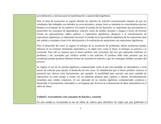 procedimientos y técnicas para la transformación y operatividad algebraica.

Para el tema de ecuaciones se sugiere abordar los métodos de solución convencionales después de que los
estudiantes han trabajado con métodos no convencionales, porque éstos se sustentan en conocimientos previos
basados en el manejo de los números. En cuanto al estudio de las funciones, es importante que previamente se
desarrollen los conceptos de dependencia, relación, razón de cambio, dominio e imagen a través de diversas
formas de representación: tablas, gráficas y expresiones algebraicas. Respecto a la transformación de
expresiones algebraicas, es importante favorecer el estudio de la equivalencia algebraica de las expresiones para
dar sentido a conceptos como el de factorización y la realización de operaciones con expresiones algebraicas.

Para el desarrollo del curso se sugiere el enfoque de la resolución de problemas, dichos problemas pueden
ubicarse en un contexto meramente matemático o en algún otro, como la física, la biología, la química y la
economía. Para ello se requiere que el futuro profesor esté consciente del reto que representa enfrentar un
problema y las vicisitudes que conlleva arribar a una solución. El profesor debe tener presente que los
estudiantes pueden producir distintas formas de encontrar la solución y que las estrategias fallidas son parte del
proceso.

Se sugiere el uso de un sistema algebraico computarizado como el que está instalado en calculadoras y otras
piezas de software para apoyar el desarrollo de este curso. Es fundamental que el futuro profesor conozca el
potencial que ofrecen estas herramientas; por ejemplo, la posibilidad para ejecutar una gran cantidad de
operaciones en corto tiempo y contar con un ambiente propicio para explorar y obtener retroalimentación
inmediata para validar conjeturas. El uso adecuado de un sistema algebraico computarizado coadyuva a
desarrollar el razonamiento matemático y un lenguaje que favorece la comunicación de ideas matemáticas en el
salón de clases.



Unidad I. Acercamiento a los conceptos de función y ecuación

En esta unidad se recomienda el uso de tablas de valores para identificar las reglas que que gobiernan el

                                            5
 