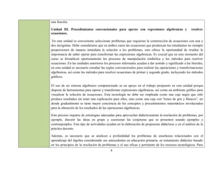 una función.

Unidad III. Procedimientos convencionales para operar con expresiones algebraicas y                      resolver
ecuaciones.

 En esta unidad es conveniente seleccionar problemas que requieran la construcción de ecuaciones con una y
dos incógnitas. Debe considerarse que en ambos casos las ecuaciones que produzcan los estudiantes no siempre
proporcionen de manera inmediata la solución a los problemas, esto ofrece la oportunidad de resaltar la
importancia de saber operar para transformar las expresiones algebraicas. Es crucial que en este momento del
curso se formalicen oportunamente los procesos de manipulación simbólica y los métodos para resolver
ecuaciones. En las unidades anteriores los procesos informales ayudan a dar sentido y significado a las literales,
en esta unidad es necesario estudiar las reglas convencionales para realizar las operaciones y transformaciones
algebraicas, así como los métodos para resolver ecuaciones de primer y segundo grado, incluyendo los métodos
gráficos.

El uso de un sistema algebraico computarizado es un apoyo en el trabajo propuesto en esta unidad porque
dispone de herramientas para operar y transformar expresiones algebraicas, así como un ambiente gráfico para
visualizar la solución de ecuaciones. Esta tecnología no debe ser empleada como una caja negra que sólo
produce resultados sin tener una explicación para ellos, sino como una caja con “tonos de gris y blancos”, en
donde gradualmente se tiene mayor conciencia de los conceptos y procedimientos matemáticos involucrados
para la obtención de los resultados de las operaciones algebraicas.

Este proceso requiere de estrategias adecuadas para aprovechar didácticamente la resolución de problemas, por
ejemplo, discutir las ideas en grupo y cuestionar las conjeturas que se presenten usando ejemplos y
contraejemplos. Este tipo de actividades ayudan en la elaboración de propuestas didácticas y en el análisis de la
práctica docente.

Además, es necesario que se analicen a profundidad los problemas de enseñanza relacionados con el
aprendizaje del álgebra considerando sus antecedentes en educación primaria, su tratamiento didáctico basado
en los principios de la resolución de problemas y el uso eficaz y pertinente de los recursos tecnológicos. Para
                                            8
 