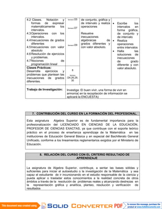 4.2 Clases. Notación y
formas de expresar
matemáticamente los
intervalos.
4.3Operaciones con los
intervalos.
4.4Inecuaciones de grados
diferentes
4.5Inecuaciones con valor
absoluto
4.6Resolución de ejercicios
y problemas.
4.7Nociones de
programación lineal
Semana /25
Semana /27
Semana /29
de conjunto, gráfica y
de intervalo y realiza
operaciones
Resuelve
inecuaciones
algebraicas de
grados diferentes y
con valor absoluto.
• Escribe los
intervalos en
forma gráfica,
de conjunto y
de intervalo
• Realiza
operaciones
entre intervalos
• Halla las
soluciones de
inecuaciones
de grado
diferente y con
valor absoluto.Clases Prácticas:
Desarrolla ejercicios y
problemas que plantean las
inecuaciones de grados
diferentes.
8
Semana
/24,26,28,
30
Trabajo de Investigación: Investiga: El buen vivir, una forma de vivir en
armonía( en la recopilación de información se
aplicará la ENCUESTA)
7. CONTRIBUCIÓN DEL CURSO EN LA FORMACIÓN DEL PROFESIONAL.
Esta asignatura Algebra Superior es de fundamental importancia para la
profesionalización del LICENCIADO EN CIENCIAS DE LA EDUCACIÓN,
PROFESOR DE CIENCIAS EXACTAS, ya que contribuye con el soporte teórico
práctico en el proceso de enseñanza aprendizaje de la Matemática en las
instituciones de Educación General Básica y en especial del Bachillerato General
Unificado, conforme a los lineamientos reglamentarios exigidos por el Ministerio de
Educación.
8. RELACIÓN DEL CURSO CON EL CRITERIO RESULTADO DE
APRENDIZAJE
La asignatura de Algebra Superior, contribuye, a sentar las bases sólidas y
suficientes para iniciar el autoestudio o la investigación de la Matemática y sea
capaz el estudiante de ir incursionando en el estudio responsable de la ciencia y
pueda aplicar o trasladar estos conocimientos a la realidad concreta de otros
ámbitos a través de la resolución de problemas reales y alcanzando destrezas en
la representación gráfica y analítica, planteo, resolución y verificación de
resultados
 