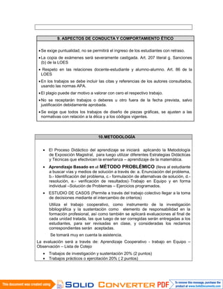 10.METODOLOGÍA
• El Proceso Didáctico del aprendizaje se iniciará aplicando la Metodología
de Exposición Magistral, para luego utilizar diferentes Estrategias Didácticas
y Técnicas que efectivicen la enseñanza – aprendizaje de la matemática.
• Aprendizaje Basado en el MÉTODO PROBLÉMICO (lleva al estudiante
a buscar vías y medios de solución a través de: a. Enunciación del problema,
b.- Identificación del problema, c.- formulación de alternativas de solución, d.-
resolución, e.- verificación de resultados)–Trabajo en Equipo y en forma
individual –Solución de Problemas – Ejercicios programados.
• ESTUDIO DE CASOS (Permite a través del trabajo colectivo llegar a la toma
de decisiones mediante el intercambio de criterios)
Utiliza el trabajo cooperativo, como instrumento de la investigación
bibliográfica y la sustentación como elemento de responsabilidad en la
formación profesional, así como también se aplicará evaluaciones al final de
cada unidad tratada, las que luego de ser corregidas serán entregadas a los
estudiantes, para ser revisadas en clase, y consideradas los reclamos
correspondientes serán aceptadas.
Se tomará muy en cuenta la asistencia.
La evaluación será a través de: Aprendizaje Cooperativo - trabajo en Equipo –
Observación – Lista de Cotejo
• Trabajos de investigación y sustentación 20% (2 puntos)
• Trabajos prácticos o ejercitación 20% ( 2 puntos)
9. ASPECTOS DE CONDUCTA Y COMPORTAMIENTO ÉTICO
•Se exige puntualidad, no se permitirá el ingreso de los estudiantes con retraso.
•La copia de exámenes será severamente castigada. Art. 207 literal g. Sanciones
(b) de la LOES
• Respeto en las relaciones docente-estudiante y alumno-alumno. Art. 86 de la
LOES
•En los trabajos se debe incluir las citas y referencias de los autores consultados,
usando las normas APA.
•El plagio puede dar motivo a valorar con cero el respectivo trabajo.
•No se receptarán trabajos o deberes u otro fuera de la fecha prevista, salvo
justificación debidamente aprobada.
•Se exige que todos los trabajos de diseño de piezas gráficas, se ajusten a las
normativas con relación a la ética y a los códigos vigentes.
 