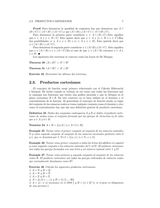 2.3. PRODUCTOS CARTESIANOS                                                        7

   Proof. Para demostrar la igualdad de conjuntos hay que demostrar que A ∩
(B ∪ C) ⊂ (A ∩ B) ∪ (A ∩ C) y que (A ∩ B) ∪ (A ∩ C) ⊂ A ∩ (B ∪ C) .
   Para demostrar la primera parte considerar x ∈ A ∩ (B ∪ C) .Esto signiﬁca
que x ∈ A y x ∈ B ∪ C. Esto quiere decir que x ∈ A y (x ∈ B o x ∈ C).Hay
dos posibilidades (x ∈ A y x ∈ B) o (x ∈ A y x ∈ B). Esto quierde decir que
x ∈ (A ∩ B) ∪ (A ∩ C) .
   Para demostrar la segunda parte considerar x ∈ (A∩B)∪(A ∩ C) . Esto signiﬁca
que x ∈ (A ∩ B) o x ∈ (A ∩ C).En el caso de que x ∈ (A ∩ B) entonces x ∈ A y
x ∈ B.
   Los siguientes dos teoremas se conocen como las Leyes de De Morgan.
                       c
Theorem 30 (A ∪ B) = Ac ∩ B c

Theorem 31 (A ∩ B)c = Ac ∪ B c

Exercise 32 Demostrar los últimos dos teoremas.


2.3.     Productos cartesianos
    El concepto de función surge primero relacionado con el Cálculo Diferencial
e Integral. De hecho cuando se trabaja en ese tema casi todas las funciones que
se manejan son funciones que tienen una gráﬁca asociada y que se dibujan en el
plano cartesiano R × R. En este contexto no se hace énfasis en el dominio y el
contradominio de la función. Al generalizar el concepto de función donde en lugar
del conjunto de los números reales se toma cualquier conjunto como el dominio y otro
como el contradominio hay que dar una deﬁnición general de producto cartesiano.

Deﬁnition 33 Dados dos conjuntos cualesquiera A y B se deﬁne el producto carte-
siano de ambos como el conjunto formado por las parejas de elementos (a, b) tales
que a ∈ A y b ∈ B.

Notation 34 A × B = {(a, b) | a ∈ A ∧ b ∈ B}

Example 35 Tomar como el primer conjunto al conjunto de los números naturales
N y como segundo conjunto al conjunto de los números racionales positivos entre 0
y 1, que se denotará por I. N×I = {(n, x) | n ∈ N, x ∈ I}.

Example 36 Tomar como primer conjunto a todas las letras del alfabeto en español
y como segundo conjunto a los números naturales del 1 al 27. El producto cartesiano
son todas las parejas formadas con una letra y un número natural entre 1 y 27.

Example 37 Tomar como primero y segundo conjunto al conjunto de los números
reales R. El producto cartesiano son todas las parejas ordenadas de números reales
que normalmente denotamos como R2 .

Exercise 38 Calcula los siguientes productos cartesianos:
1. A = N y B = Q
2. A = N y B = N
3. A = Z y B = Z
4. A = {a, b, c, ..., z} y B = {1, 2, ..., 30}
5. A = {x | x es mexicano en el 2020 } y B = {x ∈ Q+ |x es el peso en kilogramos
de una persona }
 