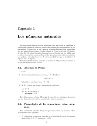 Capítulo 3

Los números naturales

    Los números naturales se utilizan para contar. Hay dos formas de abordarlos, a
través de los axiomas de Peano o a través de los axiomas para las propiedades de las
operaciones. En este curso se van a abordar de ambas formas porque para ambas
hay una aplicación importante. Con los axiomas de Peano se entiende el Principio
de Inducción y la aplicación en las demostraciones de fórmulas que son válidas para
los números naturales. Las propiedades de las operaciones entre números naturales
nos ayudará a entender el concepto de estructura algebraica que se abordará en el
segundo curso de álgebra.
    Estrictamente los números naturales no incluyen al 0.En estas notas lo vamos a
incluir por algunas razones técnicas.


3.1.     Axiomas de Peano
 1. 0 ∈ N

 2. Existe una función, llamada sucesor, ϕ : N → N tal que

                                      ϕ(n) = n + 1

     la función es inyectiva e Im ϕ = N− {0}

 3. Si S ⊂ N es tal que satisface las siguientes condiciones

       a) 0 ∈ S
       b) n ∈ S =⇒ ϕ(n) ∈ S
          entonces S = N.

   Este último axioma se llama el Principio de Inducción y se aplica para demostrar
que una aﬁrmación es verdadera para todos los números naturales.


3.2.     Propiedades de las operaciones entre natu-
         rales
   Para los números naturales N hay dos operaciones, suma + y producto ×.Las
propiedades son las siguientes:

 1. El conjunto de los números naturales es cerrado bajo la operación suma,es
    decir si ∀a ∈ N, ∀b ∈ N entonces a + b ∈ N

                                         9
 