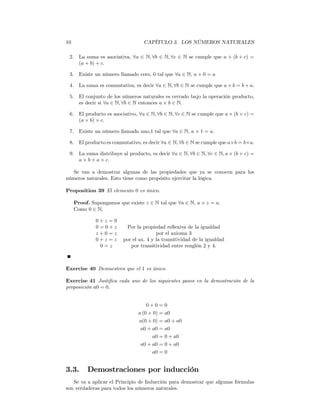 10                                CAPÍTULO 3. LOS NÚMEROS NATURALES

 2. La suma es asociativa, ∀a ∈ N, ∀b ∈ N, ∀c ∈ N se cumple que a + (b + c) =
    (a + b) + c.

 3. Existe un número llamado cero, 0 tal que ∀a ∈ N, a + 0 = a

 4. La suma es conmutativa, es decir ∀a ∈ N, ∀b ∈ N se cumple que a + b = b + a.

 5. El conjunto de los números naturales es cerrado bajo la operación producto,
    es decir si ∀a ∈ N, ∀b ∈ N entonces a × b ∈ N.

 6. El producto es asociativo, ∀a ∈ N, ∀b ∈ N, ∀c ∈ N se cumple que a × (b × c) =
    (a × b) × c.

 7. Existe un número llamado uno,1 tal que ∀a ∈ N, a × 1 = a.

 8. El producto es conmutativo, es decir ∀a ∈ N, ∀b ∈ N se cumple que a×b = b×a.

 9. La suma distribuye al producto, es decir ∀a ∈ N, ∀b ∈ N, ∀c ∈ N, a × (b + c) =
    a × b + a × c.

  Se van a demostrar algunas de las propiedades que ya se conocen para los
números naturales. Esto tiene como propósito ejercitar la lógica.

Proposition 39 El elemento 0 es único.

     Proof. Supongamos que existe z ∈ N tal que ∀a ∈ N, a + z = a.
     Como 0 ∈ N,

              0+z =0
              0=0+z       Por la propiedad reﬂexiva de la igualdad
              z+0=z                     por el axioma 3
              0+z =z     por el ax. 4 y la transitividad de la igualdad
               0=z          por transitividad entre renglón 2 y 4.



Exercise 40 Demuestren que el 1 es único.

Exercise 41 Justiﬁca cada uno de los siguientes pasos en la demostración de la
proposición a0 = 0.


                                   0+0=0
                               a (0 + 0) = a0
                               a(0 + 0) = a0 + a0
                                a0 + a0 = a0
                                     a0 = 0 + a0
                                a0 + a0 = 0 + a0
                                     a0 = 0


3.3.      Demostraciones por inducción
   Se va a aplicar el Principio de Inducción para demostrar que algunas fórmulas
son verdaderas para todos los números naturales.
 