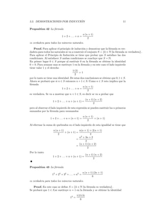 3.3. DEMOSTRACIONES POR INDUCCIÓN                                                   11

Proposition 42 La fórmula

                                                  n (n + 1)
                             1 + 2 + ... + n =
                                                      2
es verdadera para todos los números naturales.

    Proof. Para aplicar el principio de inducción y demostrar que la fórmula es ver-
dadera para todos los naturales se va a construir el conjunto S = {k ∈ N |la fórmula es verdadera} .
Para aplicar el Principio de Inducción se tiene que probar que S satisface las dos
condiciones. Al satisfacer S ambas condiciones se concluye que S = N.
En primer lugar 0 ∈ S porque al sustituir 0 en la fórmula se obtiene la identidad
0 = 0. Para avanzar mas se sustituye 1 en la fórmula y en este caso el lado izquierdo
tiene valor 1 y el derecho
                                       1 (2)
                                             =1
                                         2
por lo tanto se tiene una identidad. De estas dos conclusiones se obtiene que 0, 1 ∈ S.
Ahora se probará que si n ∈ S entonces n + 1 ∈ S. Como n ∈ S esto implica que la
fórmula
                                                n (n + 1)
                             1 + 2 + ... + n =
                                                     2
es verdadera. Se va a mostrar que n + 1 ∈ S, es decir se va a probar que

                                                     (n + 1) (n + 2)
                    1 + 2 + . . . + n + (n + 1) =
                                                            2
pero al observar el lado izquierdo de esta expresión se pueden sustituir los n primeros
sumandos por la fórmula para nsumandos

                                                  n (n + 1)
                  1 + 2 + . . . + n + (n + 1) =             + (n + 1)
                                                      2
Al efectuar la suma de quebrados en el lado izquierdo de esta igualdad se tiene que

                     n (n + 1)             n(n + 1) + 2(n + 1)
                               + (n + 1) =
                         2                           2
                                           n2 + 3n + 2
                                         =
                                                2
                                           (n + 1) (n + 2)
                                         =
                                                  2
Por lo tanto
                                                     (n + 1) (n + 2)
                    1 + 2 + . . . + n + (n + 1) =
                                                            2


Proposition 43 La fórmula

                                                  n (n + 1) (2n + 1)
                    12 + 22 + 32 + . . . + n2 =
                                                          6
es verdadera para todos los números naturales.

   Proof. En este caso se deﬁne S = {k ∈ N |la fórmula es verdadera} .
Se probará que 1 ∈ S,se sustituye n = 1 en la fórmula y se obtiene la identidad

                                           1(2)(3)
                                    12 =
                                              6
 