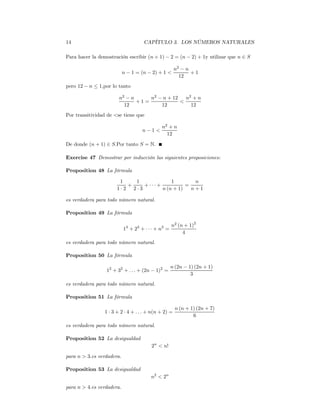 14                                  CAPÍTULO 3. LOS NÚMEROS NATURALES

Para hacer la demostración escribir (n + 1) − 2 = (n − 2) + 1y utilizar que n ∈ S

                                                      n2 − n
                           n − 1 = (n − 2) + 1 <             +1
                                                        12
pero 12 − n ≤ 1,por lo tanto

                        n2 − n     n2 − n + 12   n2 + n
                               +1=             <
                          12           12          12
Por transitividad de <se tiene que

                                             n2 + n
                                    n−1<
                                               12
De donde (n + 1) ∈ S.Por tanto S = N.

Exercise 47 Demostrar por inducción las siguientes proposiciones:

Proposition 48 La fórmula

                        1   1              1        n
                          +    + ··· +           =
                       1·2 2·3         n (n + 1)   n+1

es verdadera para todo número natural.

Proposition 49 La fórmula

                                                    n2 (n + 1)2
                           13 + 23 + · · · + n3 =
                                                         4
es verdadera para todo número natural.

Proposition 50 La fórmula

                                                    n (2n − 1) (2n + 1)
                 12 + 32 + . . . + (2n − 1)2 =
                                                             3
es verdadera para todo número natural.

Proposition 51 La fórmula

                                                      n (n + 1) (2n + 7)
                 1 · 3 + 2 · 4 + . . . + n(n + 2) =
                                                              6
es verdadera para todo número natural.

Proposition 52 La desigualdad
                                        2n < n!
para n > 3.es verdadera.

Proposition 53 La desigualdad
                                        n2 < 2n

para n > 4.es verdadera.
 