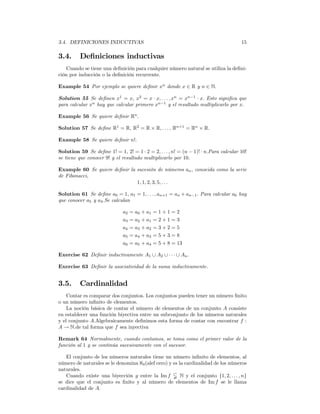 3.4. DEFINICIONES INDUCTIVAS                                                         15

3.4.      Deﬁniciones inductivas
   Cuando se tiene una deﬁnición para cualquier número natural se utiliza la deﬁni-
ción por inducción o la deﬁnición recurrente.

Example 54 Por ejemplo se quiere deﬁnir xn donde x ∈ R y n ∈ N.

Solution 55 Se deﬁnen x1 = x, x2 = x · x, . . . , xn = xn−1 · x. Esto signiﬁca que
para calcular xn hay que calcular primero xn−1 y el resultado multiplicarlo por x.

Example 56 Se quiere deﬁnir Rn .

Solution 57 Se deﬁne R1 = R, R2 = R × R, . . . , Rn+1 = Rn × R.

Example 58 Se quiere deﬁnir n!.

Solution 59 Se deﬁne 1! = 1, 2! = 1 · 2 = 2, . . . , n! = (n − 1)! · n.Para calcular 10!
se tiene que conocer 9! y el resultado multiplicarlo por 10.

Example 60 Se quiere deﬁnir la sucesión de números an , conocida como la serie
de Fibonacci,
                               1, 1, 2, 3, 5, . . .

Solution 61 Se deﬁne a0 = 1, a1 = 1, . . . , an+1 = an + an−1 . Para calcular a6 hay
que conocer a5 y a4 .Se calculan

                              a2   = a0 + a1   =1+1=2
                              a3   = a2 + a1   =2+1=3
                              a4   = a3 + a2   =3+2=5
                              a5   = a4 + a3   =5+3=8
                              a6   = a5 + a4   = 5 + 8 = 13

Exercise 62 Deﬁnir inductivamente A1 ∪ A2 ∪ · · · ∪ An .

Exercise 63 Deﬁnir la asociatividad de la suma inductivamente.


3.5.      Cardinalidad
    Contar es comparar dos conjuntos. Los conjuntos pueden tener un número ﬁnito
o un número inﬁnito de elementos.
    La noción básica de contar el número de elementos de un conjunto A consiste
en establecer una función biyectiva entre un subconjunto de los números naturales
y el conjunto A.Algebraicamente deﬁnimos esta forma de contar con encontrar f :
A → N.de tal forma que f sea inyectiva

Remark 64 Normalmente, cuando contamos, se toma como el primer valor de la
función al 1 y se continúa sucesivamente con el sucesor.

   El conjunto de los números naturales tiene un número inﬁnito de elementos, al
número de naturales se le denomina ℵ0 (alef cero) y es la cardinalidad de los números
naturales.
   Cuando existe una biyección g entre la Im f $ N y el conjunto {1, 2, . . . , n}
se dice que el conjunto es ﬁnito y al número de elementos de Im f se le llama
cardinalidad de A.
 