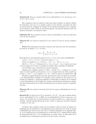 16                                    CAPÍTULO 3. LOS NÚMEROS NATURALES

Notation 65 Para un conjunto ﬁnito A la cardinalidad de A se denota por |A| o
N (A) o #A o m(A).

    Hay conjuntos como los números reales que tienen también un número inﬁnito
de elementos, pero que no se pueden contar con los números naturales. Es decir
no existe forma de comparar al conjunto de los números naturales con el conjunto
de los números reales. Dicho de otra forma no hay una función biyectiva entre los
números naturales y los números reales.

Deﬁnition 66 Dos conjuntos tienen la misma cardinalidad si existe una biyección
entre los dos conjuntos.

Theorem 67 Los números naturales N y los enteros Z tienen la misma cardinali-
dad.

    Proof. Para demostrar esto basta construir una biyección entre los naturales y
los enteros. Se deﬁne f : Z → N como
                                      ½
                                              2z, si z > 0
                            f (z) =
                                          2 |z| + 1, si z ≤ 0

Esta función es una biyección porque si f (z1 ) = f (z2 ), hay cuatro posibilidades:
    (i) Si z1 > 0 y z2 > 0, 2z1 = 2z2 por lo tanto z1 = z2.
    (ii) Si z1 es negativo y z2 < 0 f (z1 ) = −2z1 + 1 = −2z2 + 1, z1 = z2 .
    (iii) Si z1 > 0 y z2 < 0 entonces f (z1 ) = 2z1 y f (z2 ) = −2z2 + 1,pero uno es par
y el otro impar por lo tanto no pueden ser iguales. Esto contradice la hipótesis.
    (iv) El último caso se descarta de manera semejante.
    Además para cualquier natural n existe z tal que f (z) = n,porque si n es par
existe el entero positivo q tal que 2q = n,si n es impar existe un entero positivo p
tal que n = 2p + 1, −p es negativo y f (−p) = n.Por lo tanto f es suprayectiva.
    También se puede demostrar que hay una biyección entre los números racionales
y los naturales.Basta arreglar los racionales como cociente de dos enteros en un
arreglo de renglones y columnas poniendo el numerador el número de la columna
y en el denominador el del renglón. Se cuentan recorriendo los elementos en diago-
nal. Esta demostración no se hará formalmente pero se puede enunciar el siguiente
teorema.

Theorem 68 Los números racionales Q tienen la misma cardinalidad que los nat-
urales N.

Remark 69 Se observa que N $ Z, además Z = N ∪ N− . De aquí se podría deducir
que la cardinalidad de Z es el doble que la cardinalidad de N pero vemos que es la
misma. Se concluye que la aritmética para los números ﬁnitos no se aplica para los
inﬁnitos. Además aquella aﬁrmación de que el todo es mayor que sus partes tampoco
se aplica en este caso.

    La forma como podemos intuir que los números reales no tiene la misma car-
dinalidad que los naturales es percatándonos que el intervalo [0, 1) tiene la misma
cardinalidad que toda la recta real. Eso se visualiza fácilmente en la siguiente ﬁgu-
ra, si se considera que la circunferencia es el intervalo [0, 1) y dejando ﬁjo,el punto
de intersección del eje Y y la circunferencia se trazan rectas. A cada punto de la
circunferencia le corresponde un punto en la recta real y viceversa:
 