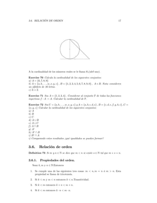 3.6. RELACIÓN DE ORDEN                                                                       17




A la cardinalidad de los números reales se le llama ℵ1 (alef uno).

Exercise 70 Calcula la cardinalidad de los siguientes conjuntos:
a) A = {6, 7, 8, 9}
b) A = {a, b, . . . , w, x, y, z} , B = {1, 2, 3, 4, 5, 6, 7, 8, 9, 0} , A × B. Nota: consideren
un alfabeto de 26 letras.
c) Z × Z

Exercise 71 Sea A = {1, 2, 3, 4} . Considerar al conjunto F de todas las funciones
inyectivas f : A → A. Calcular la cardinalidad de F.

Exercise 72 Sea U = {a, b, . . . , w, x, y, z} y A = {a, b, c, d, e} , B = {c, d, e, f, g, h, i} , C =
{x, y, z} Calcular la cardinalidad de los siguientes conjuntos:
a) A
b) B
c) C
d) A ∪ B
e) A ∪ C
f) A ∩ B
g) Ac
h) Ac ∩ B
i) B c ∩ A
i) Comparando estos resultados ¿qué igualdades se pueden formar?


3.6.      Relación de orden
Deﬁnition 73 Si m y n ∈ N se dice que m < n si existe s ∈ N tal que m + s = n.

3.6.1.     Propiedades del orden.
   Sean k, m y n ∈ N.Entonces

 1. Se cumple una de las siguientes tres cosas: m < n, m = n ó m > n. Esta
    propiedad se llama de tricotomía.

 2. Si k < m y m < n entonces k < n.Transitividad.

 3. Si k < m entonces k + n < m + n.

 4. Si k < m entonces k · n < m · n.
 