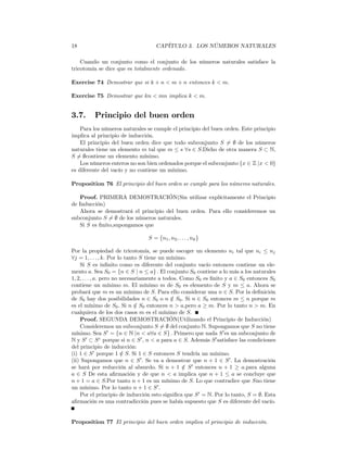 18                                   CAPÍTULO 3. LOS NÚMEROS NATURALES

    Cuando un conjunto como el conjunto de los números naturales satisface la
tricotomía se dice que es totalmente ordenado.

Exercise 74 Demostrar que si k + n < m + n entonces k < m.

Exercise 75 Demostrar que kn < mn implica k < m.


3.7.      Principio del buen orden
    Para los números naturales se cumple el principio del buen orden. Este principio
implica al principio de inducción.
    El principio del buen orden dice que todo subconjunto S 6= ∅ de los números
naturales tiene un elemento m tal que m ≤ s ∀s ∈ S.Dicho de otra manera S ⊂ N,
S 6= ∅contiene un elemento mínimo.
    Los números enteros no son bien ordenados porque el subconjunto {x ∈ Z |x < 0}
es diferente del vacío y no contiene un mínimo.

Proposition 76 El principio del buen orden se cumple para los números naturales.

   Proof. PRIMERA DEMOSTRACIÓN(Sin utilizar explícitamente el Principio
de Inducción)
   Ahora se demostrará el principio del buen orden. Para ello consideremos un
subconjunto S 6= ∅ de los números naturales.
   Si S es ﬁnito,supongamos que

                                 S = {n1 , n2 , . . . , nk }

Por la propiedad de tricotomía, se puede escoger un elemento ni tal que ni ≤ nj
∀j = 1, . . . , k. Por lo tanto S tiene un mínimo.
    Si S es inﬁnito como es diferente del conjunto vacío entonces contiene un ele-
mento a. Sea S0 = {n ∈ S | n ≤ a} . El conjunto S0 contiene a lo más a los naturales
1, 2, . . . , a. pero no necesariamente a todos. Como S0 es ﬁnito y a ∈ S0 entonces S0
contiene un mínimo m. El mínimo m de S0 es elemento de S y m ≤ a. Ahora se
probará que m es un mínimo de S. Para ello considerar una n ∈ S. Por la deﬁnición
de S0 hay dos posibilidades n ∈ S0 o n ∈ S0 . Si n ∈ S0 entonces m ≤ n porque m
                                             /
es el mínimo de S0 . Si n ∈ S0 entonces n > a,pero a ≥ m. Por lo tanto n > m. En
                               /
cualquiera de los dos casos m es el mínimo de S.
    Proof. SEGUNDA DEMOSTRACIÓN(Utilizando el Principio de Inducción)
    Consideremos un subconjunto S 6= ∅ del conjunto N. Supongamos que S no tiene
mínimo. Sea S 0 = {n ∈ N |n < a∀a ∈ S} . Primero que nada S 0 es un subconjunto de
N y S 0 ⊂ S c porque si n ∈ S 0 , n < a para a ∈ S. Además S 0 satisface las condiciones
del principio de inducción:
(i) 1 ∈ S 0 porque 1 ∈ S. Si 1 ∈ S entonces S tendría un mínimo.
                         /
(ii) Supongamos que n ∈ S 0 . Se va a demostrar que n + 1 ∈ S 0 . La demostración
se hará por reducción al absurdo. Si n + 1 ∈ S 0 entonces n + 1 ≥ a.para alguna
                                                  /
a ∈ S De esta aﬁrmación y de que n < a implica que n + 1 ≤ a se concluye que
n + 1 = a ∈ S.Por tanto n + 1 es un mínimo de S. Lo que contradice que Sno tiene
un mínimo. Por lo tanto n + 1 ∈ S 0 .
    Por el principio de inducción esto signiﬁca que S 0 = N. Por lo tanto, S = ∅. Esta
aﬁrmación es una contradicción pues se había supuesto que S es diferente del vacío.


Proposition 77 El principio del buen orden implica el principio de inducción.
 