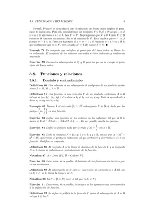 3.8. FUNCIONES Y RELACIONES                                                              19

    Proof. Primero se demostrará que el principio del buen orden implica el prin-
cipio de inducción. Para ello consideremos un conjunto S ⊂ N, S = ∅ tal que 1 ∈ S
                                                                   6
y si n ∈ S entonces n + 1 ∈ S. Sea S 0 = S c . Supongamos que S 0 6= ∅. Como S 0 ⊂ N
entonces S contiene un mínimo. Sea m el mínimo de S 0 . Esto implica que m − 1 ∈ S
porque m − 1 < m. Pero por hipótesis si n = m − 1 ∈ S entonces n + 1 = m ∈ S lo
que contradice que m ∈ S 0 . Por lo tanto S 0 = ∅.De donde S = N.

Remark 78 Un conjunto que satisface el principio del buen orden se llama bi-
en ordenado. El conjunto de los números naturales es bien ordenado y totalmente
ordenado.

Exercise 79 Encuentra subconjuntos de Q y R para los que no se cumpla el prin-
cipio del buen orden.


3.8.      Funciones y relaciones
3.8.1.      Dominio y contradominio
Deﬁnition 80 Una relación es un subconjunto R cualquiera de un producto carte-
siano A × B, .R ⊂ A × B.

Deﬁnition 81 Una función es una relación F de un producto cartesiano A × B
tal que si (a1 , b1 ) , (a2 , b2 ) ∈ F entonces b1 6= b2 =⇒ a1 6= a2 . Esto es equivalente a
decir a1 = a2 =⇒ b1 = b2 .

Example 82 ¶
       µ     Llamar I al intervalo [0, 1]. El subconjunto F de N×I dado por las
           1
parejas n,    es una función.
           n
Exercise 83 Deﬁne una función de los enteros en los naturales tal que al 0 le
asocie el 1,al 1 el 2,al −1 el 3,al 2 el 4, · · · . De ser posible escribe las parejas.
                                                               1
Exercise 84 Deﬁne la función dada por la regla f (x) =           con x ∈ R.
                                                               x
Exercise 85 Dado el conjunto F = {(x, y) | x ∈ R y y ∈ R, sea tal que (x − 2)2 +
y 2 = 36},determina el producto cartesiano al que pertenece y determina si es o no
función. Justiﬁca tu respuesta.

Deﬁnition 86 Al conjunto A se le llama el dominio de la función F y al conjunto
B se le llama el codominio o contradominio de la función.

Notation 87 A = Dom (F ), B = Codom(F ).

Exercise 88 Determina, si es posible, el dominio de las funciones en los tres ejer-
cicios anteriores.

Deﬁnition 89 Al subconjunto de B para el cual existe un elemento a ∈ A tal que
(a, b) ∈ F se le llama la imagen de F.

Notation 90 Im F = {b ∈ B | ∃a ∈ A tal que (a, b) ∈ F }

Exercise 91 Determina, si es posible, la imagen de los ejercicios que corresponden
a la deﬁnición de función.

Deﬁnition 92 Se deﬁne la gráﬁca de la función F como el subconjunto de A × B
tal que b ∈ Im F.
 
