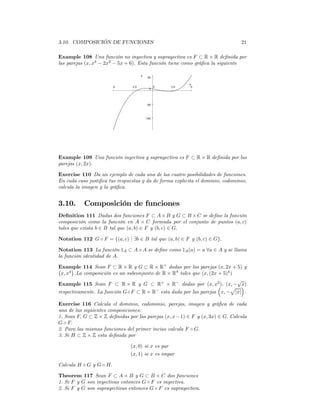 3.10. COMPOSICIÓN DE FUNCIONES                                                  21

Example 108 Una función no inyectiva y suprayectiva es F ⊂ R × R deﬁnida por
las parejas (x, x3 − 2x2 − 5x + 6). Esta función tiene como gráﬁca la siguiente

                                       y
                                            50

                                                            x
                         -5     -2.5              0   2.5    5
                                             0




                                            -50




                                           -100




Example 109 Una función inyectiva y suprayectiva es F ⊂ R × R deﬁnida por las
parejas (x, 2x).

Exercise 110 Da un ejemplo de cada una de las cuatro posibilidades de funciones.
En cada caso justiﬁca tus respuestas y da de forma explicita el dominio, codominio,
calcula la imagen y la gráﬁca.


3.10.      Composición de funciones
Deﬁnition 111 Dadas dos funciones F ⊂ A × B y G ⊂ B × C se deﬁne la función
composición como la función en A × C formada por el conjunto de puntos (a, c)
tales que exista b ∈ B tal que (a, b) ∈ F y (b, c) ∈ G.

Notation 112 G ◦ F = {(a, c) | ∃b ∈ B tal que (a, b) ∈ F y (b, c) ∈ G}.

Notation 113 La función 1A ⊂ A×A se deﬁne como 1A (a) = a ∀a ∈ A y se llama
la función identidad de A.

Example 114 Sean F ⊂ R × R y G ⊂ R × R+ dadas por las parejas (x, 2x + 5) y
¡     ¢
 x, x4 .La composición es un subconjunto de R × R4 tales que (x, (2x + 5)4 )
                                                                             √
Example 115 Sean F ⊂ R × R y G ⊂ R+ × R− dadas por (x, x2 ), (x, − ´ ³        x)
                                         −
                                                                           p
respectivamente. La función G ◦ F ⊂ R × R esta dada por las parejas x, − |x| .

Exercise 116 Calcula el dominio, codominio, parejas, imagen y gráﬁca de cada
una de las siguientes composiciones:
1. Sean F, G ⊂ Z × Z deﬁnidas por las parejas (x, x − 1) ∈ F y (x, 3x) ∈ G. Calcula
G ◦ F.
2. Para las mismas funciones del primer inciso calcula F ◦ G.
3. Si H ⊂ Z × Z esta deﬁnida por

                               (x, 0) si x es par
                               (x, 1) si x es impar

Calcula H ◦ G y G ◦ H.

Theorem 117 Sean F ⊂ A × B y G ⊂ B × C dos funciones
1. Si F y G son inyectivas entonces G ◦ F es inyectiva.
2. Si F y G son suprayectivas entonces G ◦ F es suprayectiva.
 