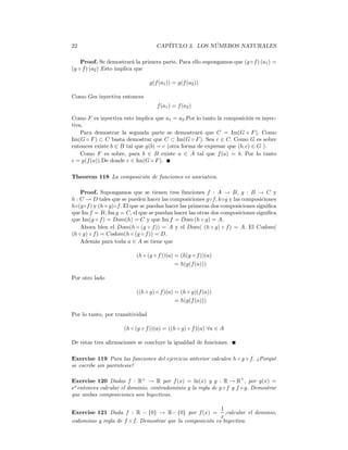 22                                   CAPÍTULO 3. LOS NÚMEROS NATURALES

    Proof. Se demostrará la primera parte. Para ello supongamos que (g ◦ f ) (a1 ) =
(g ◦ f ) (a2 ) .Esto implica que

                                  g(f (a1 )) = g(f (a2 ))

Como Ges inyectiva entonces
                                     f (a1 ) = f (a2 )

Como F es inyectiva esto implica que a1 = a2 .Por lo tanto la composición es inyec-
tiva.
    Para demostrar la segunda parte se demostrará que C = Im(G ◦ F ). Como
Im(G ◦ F ) ⊂ C basta demostrar que C ⊂ Im(G ◦ F ). Sea c ∈ C. Como G es sobre
entonces existe b ∈ B tal que g(b) = c (otra forma de expresar que (b, c) ∈ G ).
    Como F es sobre, para b ∈ B existe a ∈ A tal que f (a) = b. Por lo tanto
c = g(f (a)).De donde c ∈ Im(G ◦ F ).

Theorem 118 La composición de funciones es asociativa.

    Proof. Supongamos que se tienen tres funciones f : A → B, g : B → C y
h : C → D tales que se pueden hacer las composiciones g◦f, h◦g y las composiciones
h◦(g◦f ) y (h ◦ g)◦f. El que se puedan hacer las primeras dos composiciones signiﬁca
que Im f = B, Im g = C, el que se puedan hacer las otras dos composiciones signiﬁca
que Im(g ◦ f ) = Dom(h) = C y que Im f = Dom (h ◦ g) = A.
    Ahora bien el Dom(h ◦ (g ◦ f )) = A y el Dom( (h ◦ g) ◦ f ) = A. El Codom(
(h ◦ g) ◦ f ) = Codom(h ◦ (g ◦ f )) = D.
    Además para toda a ∈ A se tiene que

                          (h ◦ (g ◦ f ))(a) = (h(g ◦ f ))(a)
                                            = h(g(f (a)))

Por otro lado

                          ((h ◦ g) ◦ f )(a) = (h ◦ g)(f (a))
                                            = h(g(f (a)))

Por lo tanto, por transitividad

                     (h ◦ (g ◦ f ))(a) = ((h ◦ g) ◦ f )(a) ∀a ∈ A

De estas tres aﬁrmaciones se concluye la igualdad de funciones.

Exercise 119 Para las funciones del ejercicio anterior calculen h ◦ g ◦ f. ¿Porqué
se escribe sin paréntesis?

Exercise 120 Dadas f : R+ → R por f (x) = ln(x) y g : R → R+ , por g(x) =
ex entonces calcular el dominio, contradominio y la regla de g ◦ f y f ◦ g. Demostrar
que ambas composiciones son biyectivas.

                                                           1
Exercise 121 Dada f : R − {0} → R− {0} por f (x) = ,calcular el dominio,
                                                           x
codominio y regla de f ◦ f. Demostrar que la composición es biyectiva.
 