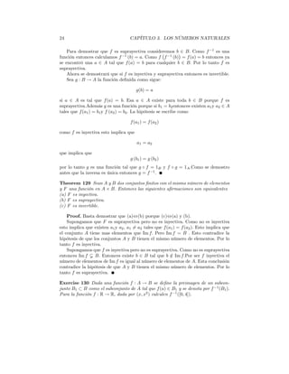24                                  CAPÍTULO 3. LOS NÚMEROS NATURALES

    Para demostrar que f es suprayectiva consideremos b¢∈ B. Como f −1 es una
                                                  ¡
función entonces calculamos f −1 (b) = a. Como f f −1 (b) = f (a) = b entonces ya
se encontró una a ∈ A tal que f (a) = b para cualquier b ∈ B. Por lo tanto f es
suprayectiva.
    Ahora se demostrará que si f es inyectiva y suprayectiva entonces es invertible.
    Sea g : B → A la función deﬁnida como sigue:

                                        g(b) = a

si a ∈ A es tal que f (a) = b. Esa a ∈ A existe para toda b ∈ B porque f es
suprayectiva.Además g es una función porque si b1 = b2 entonces existen a1 y a2 ∈ A
tales que f (a1 ) = b1 y f (a2 ) = b2 . La hipótesis se escribe como

                                     f (a1 ) = f (a2 )

como f es inyectiva esto implica que

                                        a1 = a2

que implica que
                                     g (b1 ) = g (b2 )
por lo tanto g es una función tal que g ◦ f = 1B y f ◦ g = 1A .Como se demostro
antes que la inversa es única entonces g = f −1 .

Theorem 129 Sean A y B dos conjuntos ﬁnitos con el mismo número de elementos
y F una función en A × B. Entonces las siguientes aﬁrmaciones son equivalentes
(a) F es inyectiva.
(b) F es suprayectiva.
(c) F es invertible.

    Proof. Basta demostrar que (a)⇔(b) porque (c)⇔(a) y (b).
    Supongamos que F es suprayectiva pero no es inyectiva. Como no es inyectiva
esto implica que existen a1 y a2 , a1 6= a2 tales que f (a1 ) = f (a2 ). Esto implica que
el conjunto A tiene mas elementos que Im f. Pero Im f = B . Esto contradice la
hipótesis de que los conjuntos A y B tienen el mismo número de elementos. Por lo
tanto f es inyectiva.
    Supongamos que f es inyectiva pero no es suprayectiva. Como no es suprayectiva
entonces Im f Ã B. Entonces existe b ∈ B tal que b ∈ Im f.Por ser f inyectiva el
                                                          /
número de elementos de Im f es igual al número de elementos de A. Esta conclusión
contradice la hipótesis de que A y B tienen el mismo número de elementos. Por lo
tanto f es suprayectiva.

Exercise 130 Dada una función f : A → B se deﬁne la preimagen de un subcon-
junto B1 ⊂ B como el subconjunto de A tal que f (a) ∈ B1 y se denota por f −1 (B1 ).
Para la función f : R → R, dada por (x, x2 ) calculen f −1 ([0, 4]).
 