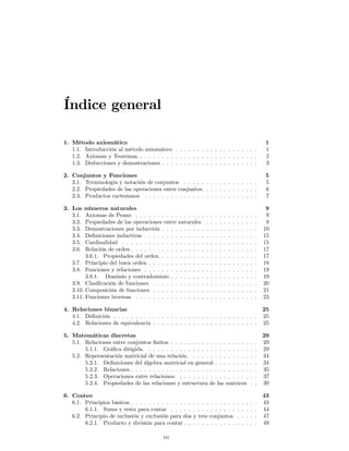 Índice general

1. Método axiomático                                                                                           1
   1.1. Introducción al método axiomático . . . . . . . . . . . . . . . . . . .                                1
   1.2. Axiomas y Teoremas. . . . . . . . . . . . . . . . . . . . . . . . . . . .                              2
   1.3. Deducciones y demostraciones . . . . . . . . . . . . . . . . . . . . . .                               3

2. Conjuntos y Funciones                                                                                       5
   2.1. Terminología y notación de conjuntos . . . . . . . . . . . . . . . . .                                 5
   2.2. Propiedades de las operaciones entre conjuntos. . . . . . . . . . . . .                                6
   2.3. Productos cartesianos . . . . . . . . . . . . . . . . . . . . . . . . . .                              7

3. Los  números naturales                                                                                       9
   3.1.  Axiomas de Peano . . . . . . . . . . . . . . . .      .   .   .   .   .   .   .   .   .   .   .   .    9
   3.2.  Propiedades de las operaciones entre naturales        .   .   .   .   .   .   .   .   .   .   .   .    9
   3.3.  Demostraciones por inducción . . . . . . . . . .      .   .   .   .   .   .   .   .   .   .   .   .   10
   3.4.  Deﬁniciones inductivas . . . . . . . . . . . . . .    .   .   .   .   .   .   .   .   .   .   .   .   15
   3.5.  Cardinalidad . . . . . . . . . . . . . . . . . . .    .   .   .   .   .   .   .   .   .   .   .   .   15
   3.6.  Relación de orden . . . . . . . . . . . . . . . . .   .   .   .   .   .   .   .   .   .   .   .   .   17
         3.6.1. Propiedades del orden. . . . . . . . . . .     .   .   .   .   .   .   .   .   .   .   .   .   17
   3.7. Principio del buen orden . . . . . . . . . . . . .     .   .   .   .   .   .   .   .   .   .   .   .   18
   3.8. Funciones y relaciones . . . . . . . . . . . . . .     .   .   .   .   .   .   .   .   .   .   .   .   19
         3.8.1. Dominio y contradominio . . . . . . . .        .   .   .   .   .   .   .   .   .   .   .   .   19
   3.9. Clasiﬁcación de funciones . . . . . . . . . . . .      .   .   .   .   .   .   .   .   .   .   .   .   20
   3.10. Composición de funciones . . . . . . . . . . . .      .   .   .   .   .   .   .   .   .   .   .   .   21
   3.11. Funciones inversas . . . . . . . . . . . . . . . .    .   .   .   .   .   .   .   .   .   .   .   .   23

4. Relaciones binarias                                                                                         25
   4.1. Deﬁnición . . . . . . . . . . . . . . . . . . . . . . . . . . . . . . . . .                            25
   4.2. Relaciones de equivalencia . . . . . . . . . . . . . . . . . . . . . . . .                             25

5. Matemáticas discretas                                                                                       29
   5.1. Relaciones entre conjuntos ﬁnitos . . . . . . . . . . . . . . . . . .                          .   .   29
        5.1.1. Gráﬁca dirigida. . . . . . . . . . . . . . . . . . . . . . . .                          .   .   29
   5.2. Representación matricial de una relación. . . . . . . . . . . . . .                            .   .   34
        5.2.1. Deﬁniciones del álgebra matricial en general . . . . . . . .                            .   .   34
        5.2.2. Relaciones . . . . . . . . . . . . . . . . . . . . . . . . . . .                        .   .   35
        5.2.3. Operaciones entre relaciones: . . . . . . . . . . . . . . . .                           .   .   37
        5.2.4. Propiedades de las relaciones y estructura de las matrices                              .   .   39

6. Conteo                                                                                                      43
   6.1. Principios básicos . . . . . . . . . . . . . .   . . . . . . . . . .               .   .   .   .   .   43
        6.1.1. Suma y resta para contar . . . . .        . . . . . . . . . .               .   .   .   .   .   44
   6.2. Principio de inclusión y exclusión para dos      y tres conjuntos                  .   .   .   .   .   47
        6.2.1. Producto y división para contar . .       . . . . . . . . . .               .   .   .   .   .   49

                                          iii
 