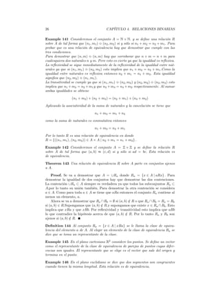 26                                        CAPÍTULO 4. RELACIONES BINARIAS

Example 141 Consideremos el conjunto A = N × N. y se deﬁne una relación R
sobre A de tal forma que (n1 , m1 ) m (n2 , m2 ) si y sólo si n1 + m2 = n2 + m1 . Para
probar que es una relación de equivalencia hay que demostrar que cumple con las
tres condiciones.
Para demostrar que (n, m) m (n, m) hay que corroborar que n + m = n + m para
cualesquiera dos naturales n y m. Pero esto es cierto ya que la igualdad es reﬂexiva.
La reﬂexividad se sigue inmediatamente de la reﬂexividad de la igualdad entre nat-
urales ya que si (n1 , m1 ) m (n2 , m2 ) esto implica que n1 + m2 = n2 + m1 .Como la
igualdad entre naturales es reﬂexiva entonces n2 + m1 = n1 + m2 . Esta igualdad
signiﬁca que (n2 , m2 ) m (n1 , m1 ).
La transitividad se cumple ya que si (n1 , m1 ) m (n2 , m2 ) y (n2 , m2 ) m (n3 , m3 ) esto
implica que n1 + m2 = n2 + m1 y que n2 + m3 = n3 + m2 respectivamente. Al sumar
ambas igualdades se obtiene

                  (n1 + m2 ) + (n2 + m3 ) = (n2 + m1 ) + (n3 + m2 )

Aplicando la asociatividad de la suma de naturales y la cancelación se tiene que

                                  n1 + m3 = m1 + n3

como la suma de naturales es conmutativa entonces

                                  n1 + m3 = n3 + m1

Por lo tanto R es una relación de equivalencia en donde
R = {((n1 , m1 ) , (n2 , m2 )) ∈ A × A | n2 + m1 = n1 + m2 } .

Example 142 Consideremos el conjunto A = Z × Z y se deﬁne la relación R
sobre A de tal forma que (a, b) ≈ (c, d) si y sólo si ad = bc. Esta relación es
de equivalencia.

Theorem 143 Una relación de equivalencia R sobre A parte en conjuntos ajenos
a A.

    Proof. Se va a demostrar que A = ∪Ra donde Ra = {x ∈ A | aRx} . Para
demostrar la igualdad de dos conjuntos hay que demostrar las dos contenciones.
La contención ∪Ra ⊂ A siempre es verdadera ya que todos los subconjuntos Ra ⊂
A,por lo tanto su unión también. Para demostrar la otra contención se considera
a ∈ A. Como para toda a ∈ A se tiene que aRa entonces el conjunto Ra contiene al
menos un elemento, a.
    Ahora se va a demostrar que Ra ∩ Rb = ∅ si (a, b) ∈ R o que Ra ∩ Rb = Ra = Rb
                                                      /
si (a, b) ∈ R.Supongamos que (a, b) ∈ R.y supongamos que existe x ∈ Ra ∩ Rb . Esto
                                    /
implica que xRa y que xRb. Por reﬂexividad y transitividad esto implica que aRb
lo que contradice la hipótesis acerca de que (a, b) ∈ R. Por lo tanto Ra y Rb son
                                                    /
ajenos si (a, b) ∈ R.
                 /

Deﬁnition 144 Al conjunto Ra = {x ∈ A | xRa} se le llama la clase de equiva-
lencia del elemento a de A. Al elegir un elemento de la clase de equivalencia Ra se
dice que se toma un representante de la clase.

Example 145 En el plano cartesiano R2 considere los puntos. Se deﬁne un vector
como el representante de la clase de equivalencia de parejas de puntos cuyas difer-
encias son iguales. El representante que se elige es el vector que sale del origen y
termina en el punto.

Example 146 En el plano euclidiano se dice que dos segmentos son congruentes
cuando tienen la misma longitud. Esta relación es de equivalencia.
 
