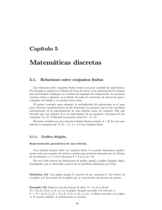 Capítulo 5

Matemáticas discretas

5.1.      Relaciones entre conjuntos ﬁnitos
   Las relaciones entre conjuntos ﬁnitos tienen una gran cantidad de aplicaciones.
Por ejemplo se aplican en el diseño de bases de datos, en la optimización de tiempos
para actividades complejas, en el diseño de lenguajes de computación, en encontrar
caminos cortos u óptimos, en el diseño de redes de carreteras, de ductos de agua o
cualquier otro ﬂuído y en muchas otras cosas.
   El primer concepto para entender la multiplicidad de aplicaciones es el paso
entre diversas representaciones de las relaciones. La primera, que ya fue estudiada
anteriormente es la representación de una relación como un conjunto. Hay que
recordar que una relación R es un subconjunto de un producto cartesiano de dos
conjuntos A y B. Utilizando la notación usual R ⊂ A × B.
   Recordar también que una relación se llama binaria cuando A = B. En este caso
además se agregará que N (A) < ∞, i.e. A es un conjunto ﬁnito.



5.1.1.     Gráﬁca dirigida.

Representación geométrica de una relación.

   Una relación binaria sobre un conjunto ﬁnito A se puede representar gráﬁca-
mente como un conjunto de vértices o puntos que serán los elementos de A y ﬂechas
de un elemento a ∈ A en el elemento b ∈ A si (a, b) ∈ R.
   Por otro lado existen las deﬁniciones de gráﬁca (grafo) y gráﬁca dirigida, digrá-
ﬁca(digrafo) que se desarrollo a partir de un problema planteado por Euler.



Deﬁnition 151 Una gráﬁca (grafo) G consiste de dos conjuntos V, los vértices de
la gráﬁca y E las aristas de la gráﬁca que se representan con parejas de puntos.


Example 152 Dada la relación binaria R sobre A = {a, b, c} donde
R = {(a, b) , (b, b) , (c, b) , (c, a)} la gráﬁca dirigida asociada a la relación es
V = A = {a, b, c} y E = {(a, b) , (b, b) , (c, b) , (c, a)}, el dibujo asociado a la gráﬁca
es de mucha utilidad. A continuación se muestra.

                                            29
 