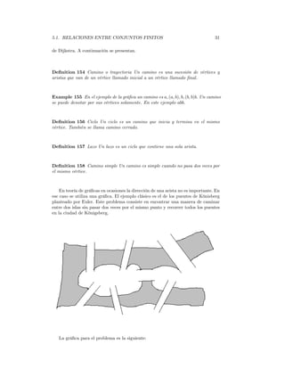 5.1. RELACIONES ENTRE CONJUNTOS FINITOS                                           31

de Dijkstra. A continuación se presentan.



Deﬁnition 154 Camino o trayectoria Un camino es una sucesión de vértices y
aristas que van de un vértice llamado inicial a un vértice llamado ﬁnal.



Example 155 En el ejemplo de la gráﬁca un camino es a, (a, b), b, (b, b)b. Un camino
se puede denotar por sus vértices solamente. En este ejemplo abb.



Deﬁnition 156 Ciclo Un ciclo es un camino que inicia y termina en el mismo
vértice. También se llama camino cerrado.



Deﬁnition 157 Lazo Un lazo es un ciclo que contiene una sola arista.



Deﬁnition 158 Camino simple Un camino es simple cuando no pasa dos veces por
el mismo vértice.



    En teoría de gráﬁcas en ocasiones la dirección de una arista no es importante. En
ese caso se utiliza una gráﬁca. El ejemplo clásico es el de los puentes de Könisberg
planteado por Euler. Este problema consiste en encontrar una manera de caminar
entre dos islas sin pasar dos veces por el mismo punto y recorrer todos los puentes
en la ciudad de Königsberg.




   La gráﬁca para el problema es la siguiente:
 