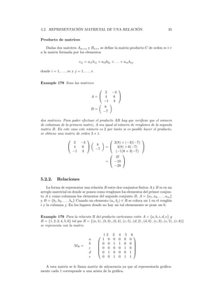 5.2. REPRESENTACIÓN MATRICIAL DE UNA RELACIÓN.                                                        35

Producto de matrices

    Dadas dos matrices Am×n y Bn×r se deﬁne la matriz producto C de orden m×r
a la matriz formada por los elementos

                              cij = ai1 b1j + ai2 b2j + . . . + ain bnj

donde i = 1, . . . , m y j = 1, . . . , r.


Example 178 Sean las matrices
                                                     
                                                2 −3
                                          A= 4     6 
                                               −1 3
                                             µ    ¶
                                               8
                                          B=
                                               −7

dos matrices. Para poder efectuar el producto AB hay que veriﬁcar que el número
de columnas de la primera matriz, A sea igual al número de renglones de la segunda
matriz B. En este caso este número es 2 por tanto si es posible hacer el producto,
se obtiene una matriz de orden 3 × 1.
                                                       
                        2 −3   µ    ¶     2(8) + (−3)(−7)
                      4         8
                           6         =  4(8) + 6(−7) 
                                 −7
                       −1 3                (−1)8 + 3(−7)
                                              
                                           37
                                      =  −10 
                                          −29


5.2.2.       Relaciones
    La forma de representar una relación R entre dos conjuntos ﬁnitos A y B es en un
arreglo matricial en donde se ponen como renglones los elementos del primer conjun-
to A y como columnas los elementos del segundo conjunto B, A = {a1 , a2 , . . . , am }
y B = {b1 , b2 , . . . , bn } Cuando un elemento (ai , bj ) ∈ R se coloca un 1 en el renglón
i y la columna j. En los lugares donde no hay un tal elememento se pone un 0.


Example 179 Para la relación R del producto cartesiano entre A = {a, b, c, d, e} y
B = {1, 2, 3, 4, 5, 6} tal que R = {(a, 1) , (b, 3) , (b, 4) , (c, 5) , (d, 2) , (d, 6) , (e, 3) , (e, 5) , (e, 6)}
se representa con la matriz

                                              1    2    3    4    5    6
                                      a        1     0   0    0    0   0
                                      b       0     0   1    1    0   0 
                          MR =                                          
                                      c       0     0   0    0    1   0 
                                                                        
                                      d       0     1   0    0    0   1 
                                      e        0     0   1    0    1   1

  A esta matriz se le llama matriz de adyacencia ya que al representarla gráﬁca-
mente cada 1 corresponde a una arista de la gráﬁca.
 