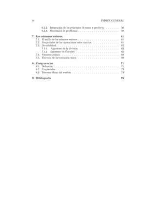 iv                                                                              ÍNDICE GENERAL

          6.2.2. Integración de los principios de suma y producto . . . . . . .                                     56
          6.2.3. Miscelánea de problemas . . . . . . . . . . . . . . . . . . . . .                                  58

7. Los    números enteros.                                                                                          61
   7.1.   El anillo de los números enteros . . . . . . . .      .   .   .   .   .   .   .   .   .   .   .   .   .   61
   7.2.   Propiedades de las operaciones entre enteros.         .   .   .   .   .   .   .   .   .   .   .   .   .   61
   7.3.   Divisibilidad . . . . . . . . . . . . . . . . . . .   .   .   .   .   .   .   .   .   .   .   .   .   .   62
          7.3.1. Algoritmo de la división . . . . . . .         .   .   .   .   .   .   .   .   .   .   .   .   .   63
          7.3.2. Algoritmo de Euclides . . . . . . . . .        .   .   .   .   .   .   .   .   .   .   .   .   .   65
     7.4. Números primos . . . . . . . . . . . . . . . .        .   .   .   .   .   .   .   .   .   .   .   .   .   68
     7.5. Teorema de factorización única . . . . . . . .        .   .   .   .   .   .   .   .   .   .   .   .   .   69

8. Congruencias                                                                                                     71
   8.1. Deﬁnición . . . . . . . . . . . . . . . . . . . . . . . . . . . . . . . . .                                 71
   8.2. Propiedades . . . . . . . . . . . . . . . . . . . . . . . . . . . . . . . .                                 73
   8.3. Teorema chino del residuo . . . . . . . . . . . . . . . . . . . . . . . .                                   74

9. Bibliografía                                                                                                     75
 
