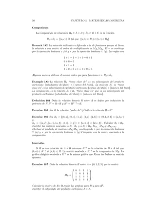 38                                      CAPÍTULO 5. MATEMÁTICAS DISCRETAS

Composición

     La composición de relaciones R1 ⊂ A × B y R2 ⊂ B × C es la relación

               R1 ◦ R2 = {(a, c) | ∃b tal que ((a, b) ∈ R1 ) ∧ (b, c) ∈ R2 }

Remark 182 La notación utilizada es diferente a la de funciones porque al llevar
la relación a una matriz el orden de multiplicación es MR1 MR2 . El + se sustituye
por la operación booleana ∨ (o) y × por la operación booleana ∧ (y). Las reglas son

                                 1+1=1=1+0=0+1
                                 0+0=0
                                 1×1=1
                                 1×0=0×1=0×0=0

Algunos autores utilizan el mismo orden que para funciones i.e. R2 ◦ R1 .

Example 183 La relación R1 “toma clase de” es un subconjunto del producto
cartesiano {estudiantes del Itam} × {cursos del Itam} . La relación R2 es “tiene
clase en” es un subconjunto del producto cartesiano {cursos del Itam}×{salones del Itam} .
La composición es la relación R1 ◦ R2 “tiene clase en” que es un subconjunto del
producto cartesiano {estudiantes del Itam} × {salones del Itam} .

Deﬁnition 184 Dada la relación binaria R sobre A se deﬁne por inducción la
potencia de R R2 = R ◦ R y Rn = Rn−1 ◦ R.

Exercise 185 Sea R la relación “padre de”.¿Cuál es la relación R ◦ R?

Exercise 186 Sea R1 = {(0, a) , (0, c) , (1, a) , (1, c) , (2, b)} ⊂ {0, 1, 2, 3} × {a, b, c}
y
R2 = {(a, d) , (a, e) , (a, f ) , (b, c) , (c, f )} ⊂ {a, b, c} × {d, e, f } . Calcular R1 ◦ R2 .
Escribir las matrices asociadas a R1 , R2 y a R1 ◦ R2 , MR1 , MR2 .y MR1 ◦R2 .
Efectuar el producto de matrices MR1 MR2 sustituyendo + por la operación booleana
∨ (o) y × por la operación booleana ∧ (y) Comparar con la matriz asociada a la
composición.


Inversión.

    Si R es una relación de A × B entonces R−1 es la relación de B × A tal que
(b, a) ∈ R−1 si (a, b) ∈ R. La matriz asociada a R−1 es la traspuesta de MR . La
gráﬁca dirigida asociada a R−1 es la misma gráﬁca que R con las ﬂechas en sentido
opuesto.

Exercise 187 Dada la relación binaria R sobre A = {0, 1, 2, 3} por la matriz
                                                          
                                         0       1   1   0
                                        1       0   1   1 
                                  MR = 
                                        1
                                                           
                                                 1   0   0 
                                         0       1   0   1

Calcular la matriz de R ◦ R,trazar las gráﬁcas para R y para R2 .
Escribir el subconjuto del producto cartesiano A × A.
 