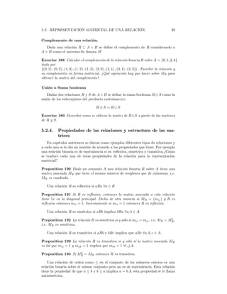 5.2. REPRESENTACIÓN MATRICIAL DE UNA RELACIÓN.                                                      39

Complemento de una relación.
   Dada una relación R ⊂ A × B se deﬁne el complemento de R considerando a
A × B como el universo.Se denota Rc

Exercise 188 Calcular el complemento de la relación binaria R sobre A = {0, 1, 2, 3}
dada por
{(0, 1) , (0, 2) , (1, 0) , (1, 2) , (1, 3) , (2, 0) , (2, 1) , (3, 1) , (3, 3)} . Escribir la relación y
su complemento en forma matricial. ¿Qué operación hay que hacer sobre MR para
obtener la matriz del complemento?

Unión o Suma booleana
   Dadas dos relaciones R y S de A × B se deﬁne la suma booleana R ⊕ S como la
unión de los subconjutos del producto cartesiano.i.e.

                                          R⊕S =R∪S

Exercise 189 Describir como se obtiene la matriz de R⊕S a partir de las matrices
de R y S.

5.2.4.      Propiedades de las relaciones y estructura de las ma-
            trices
    En capítulos anteriores se dieron como ejemplos diferentes tipos de relaciones y
a cada una se le dió un nombre de acuerdo a las propiedades que tiene. Por ejemplo
una relación binaria es de equivalencia si es: reﬂexiva, simétrica y transitiva.¿Cómo
se traduce cada una de estas propiedades de la relación para la representación
matricial?

Proposition 190 Dado un conjunto A una relación binaria R sobre A tiene una
matriz asociada MR que tiene el mismo número de renglones que de columnas, i.e.
MR es cuadrada.

    Una relación R es reﬂexiva si aRa ∀a ∈ R

Proposition 191 Si R es reﬂexiva .entonces la matriz asociada a esta relación
tiene 1s en la diagonal principal. Dicho de otra manera si MR = (mij ) y R es
       ´
reﬂexiva entonces mii = 1. Inversamente si mii = 1 entonces R es reﬂexiva.

    Una relación R es simétrica si aRb implica bRa ∀a, b ∈ A.
                                                                               t
Proposition 192 La relación R es simétrica si y sólo sí mij = mji , i.e. MR = MR ,
i.e. MR es simétrica.

    Una relación R es transitiva si aRb y bRc implica que aRc ∀a, b, c ∈ A.

Proposition 193 La relación R es transitiva si y sólo sí la matriz asociada MR
es tal que mij = 1 y mjk = 1 implica que mik = 1 ∀i, j, k.
                    2
Proposition 194 Si MR = MR entonces R es transitiva.

    Una relación de orden como ≤ en el conjunto de los números enteros es una
relación binaria sobre el mismo conjunto pero no es de equivalencia. Esta relación
tiene la propiedad de que a ≤ b y b ≤ a implica a = b.A esta propiedad se le llama
antisimétrica.
 