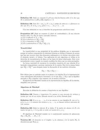40                                     CAPÍTULO 5. MATEMÁTICAS DISCRETAS

Deﬁnition 195 Dado un conjunto A y R una relación binaria sobre A se dice que
R es antisimétrica si aRb y bRa implica a = b.

Deﬁnition 196 Sean M = (mij ) y N = (nij ) ambas de orden m × n.Entonces se
dice que M ≤ N si mij ≤ nij para i = 1, . . . , m; j = 1, . . . , m.

     Con esta deﬁnición se van a reescribir las proposiciones anteriores como:

Proposition 197 Dado un conjunto A, ﬁnito de cardinalidad n, R una relación
binaria sobre A y MR la matriz asociada entonces
(a) R es reﬂexiva ⇔ In ≤ MR
                              t
(b) R es simétrica ⇔ MR = MR
                        2
(c) R es transitiva ⇔ MR ≤ MR
                                 t
(d) R es antisimétrica ⇔ MR ∩ MR ≤ In

Transitividad
    La transitividad es una propiedad de las gráﬁcas dirigidas que es interesante
porque al realizar composición de relaciones binarias se obtiene el número de aristas
que hay que recorrer entre dos elementos cualesquiera y se obtiene una arista entre
el elemento inicial y el último. Una aplicación de este algoritmo se utiliza en la
detección de inconsistencia de datos en las bases de datos relacionales. Este error
normalmente ocurre cuando un usuario modiﬁca los datos que no están protegidos.
    La forma matricial de encontrar la cerradura transitiva de una relación R es
haciendo composiciones sucesivas (potencias de la matriz MR ) de la misma hasta
       n      n+1
que MR = MR para después tomar la disyunción de las matrices obtenidas.

                                 MR∗ = MR ∨ MR2 ∨ · · ·

Este último paso se entiende mejor si se piensa a la relación R en la representación
como subconjunto del producto cartesiano y se ve que MR2 ≤ MR y que la digráﬁca
asociada a MR2 contiene a los caminos con al menos 3 vértices.
   El algoritmo de Warshall, basado en la representación de digráﬁca de la relación,
simpliﬁca este proceso.

Algoritmo de Warshall
     Recordar la deﬁnición de camino o trayectoria en una digráﬁca:

Deﬁnition 198 Camino o trayectoria Un camino es una sucesión de vértices y
aristas que van de un vértice llamado inicial a un vértice llamado ﬁnal.

Deﬁnition 199 Si a, v1 , v2 , . . . , vn , b es un camino en una digráﬁca R, con a 6= v1
y b 6= vn , n > 2 entonces los vértices v1 , v2 , . . . , vn se llaman vértices interiores de
este camino.

Deﬁnition 200 Dada la relación R se deﬁne T la matriz de alcance de R a la
matriz tal que tij = 1 si y sólo sí existe un camino de vi a vj .

  El algoritmo de Warshall consiste en ir construyendo matrices de adyacencia
MR = W0 , W1 , . . . , Wn = T.

Notation 201 Al elemento en el renglón i y la columna j de la matriz Wk lo
denotaremos por Wk [i, j].
 