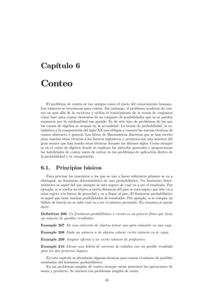 Capítulo 6

Conteo

    El problema de conteo es tan antiguo como el inicio del conocimiento humano.
Los números se inventaron para contar. Sin embargo, el problema moderno de con-
teo va más allá de la escritura y utiliza el conocimiento de la teoría de conjuntos
como base para contar elementos de un conjunto de posibilidades que no se pueden
enumerar por la cardinalidad tan grande. Es de este tipo de problemas de los que
los cursos de álgebra se ocupan en la actualidad. La teoría de probabilidad, la es-
tadística.y la computación del siglo XX nos obligan a conocer las nuevas técnicas de
conteo abstracto y general. Los libros de Matemáticas discretas que se han escrito
para enseñar estas técnicas a los futuros ingenieros y actuarios son una muestra del
gran avance que han tenido estas técnicas durante los últimos siglos. Como siempre
es en el curso de álgebra donde se explican los métodos generales y proporcionan
las habilidades de contar antes de entrar en los problemas de aplicación dentro de
la probabilidad y la computación.


6.1.      Principios básicos
    Para precisar los conceptos a los que se van a hacer referencia primero se va a
distinguir un fenómeno determinístico de uno probabilístico. Un fenómeno deter-
minístico es aquel del que siempre se esta seguro de cual va a ser el resultado. Por
ejemplo, si se suelta un objeto a cierta distancia del piso se esta seguro que éste va a
estar sujeto a la fuerza de gravedad y va a llegar al piso. El fenómeno probabilístico
es aquel que tiene muchas posibilidades de resultados. Por ejemplo, si se compra un
billete de lotería no se sabe cual va a ser el número premiado. En resumen se puede
decir:
Deﬁnition 206 Un fenómeno probabilístico o evento es un proceso físico que tiene
un número de posibles resultados.
Example 207 De una colección de objetos tomar uno para colocarlo en una caja.
Example 208 Dado un número n de objetos colocar cierto número en m cajas.
Example 209 Asignar oﬁcina a un cierto número de profesores.
Example 210 Llenar una boleta de carreras de caballos con un posible resultado
para los dos primeros lugares.
   En este capítulo se abordarán algunas técnicas para contar el número de posibles
resultados del fenómeno probabilístico.
   En los problemas simples de conteo siempre están presentes las operaciones de
suma y producto. Se iniciará con problemas simples de suma.

                                          43
 