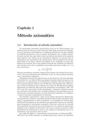 Capítulo 1

Método axiomático

1.1.     Introducción al método axiomático
    El conocimiento matemático prácticamente nació con la cultura humana. Los
primeros temas de los que se tiene noticia que había algún conocimiento matemáti-
co son de geometría. Los Babilonios y los Egipcios descubrieron una gran cantidad
de relaciones geométricas, como el teorema de Pitágoras, que se siguen utilizan-
do hasta nuestros días, para desde resolver problemas muy prácticos de ingeniería
hasta aspectos muy teóricos de las matemáticas modernas. La manera como se
descubrieron esos conocimientos fue empíricamente. Del conocimiento del que hay
información de esa época, sabemos que algunos de los resultados a los que ellos
llegaron eran erróneos. Sirva como ejemplo la fórmula que utilizaban los babilonios
para calcular el área de un cuadrilátero cuyos lados consecutivos miden a, b, c y d
que es incorrecta
                                      (a + c) (b + d)
                                K=
                                             4
Muchos conocimientos obtenidos empíricamente durante este periodo fueron incor-
rectos. Sirva esta aﬁrmación para reﬂexionar acerca de como podemos descubrir
nuevo conocimiento matemático.
    Claramente transcurrieron miles de años con esta situación y fue hasta alrededor
del año 624 A.C. con Tales de Mileto que planteó el primer estudio sistemático de la
geometría y se cuestionó sobre la veracidad de los resultados. Tales fue el primero en
hacer una demostración. Pasaron cerca de 300 años, hasta Euclides (325−265 A.C.)
que escribió sus Elementos que contienen una cadena de 465 aﬁrmaciones ligadas
lógicamente por deducción. Entre estos dos matemáticos vivió Pitágoras (569 − 475
A.C.) que tuvo como mérito escribir formalmente y demostrar el famoso teorema
que conocemos. Con Euclides nace el método utilizado en las matemáticas para su
construcción: el método axiomático. La base del método axiomático es el silogismo
o como lo conocemos coloquialmente la deducción.
    En conclusión, experimentar y jugar con los objetos matemáticos, llámense ﬁg-
uras geométricas o símbolos, nos permite descubrir relaciones para entenderlas. Este
juego o experimentación se inicia normalmente con el propósito de resolver algún
problema. La formulación de una aﬁrmación que suponemos correcta no es suﬁciente
para incorporarla al conocimiento matemático. Para tener certeza de la veracidad
de la proposición es necesario que se pueda deducir de un conjunto de aﬁrmaciones
probadas como verdaderas anteriormente. Para tener un punto de partida y poder
fundamentar las aﬁrmaciones se parte de un conjunto de aﬁrmaciones que no se
demuestran y que conocemos como axiomas.
    Las reglas del álgebra se sistematizaron posteriormente con Descartes(1596 −
1650 A.C.) que estaba buscando un método general para resolver los problemas

                                          1
 